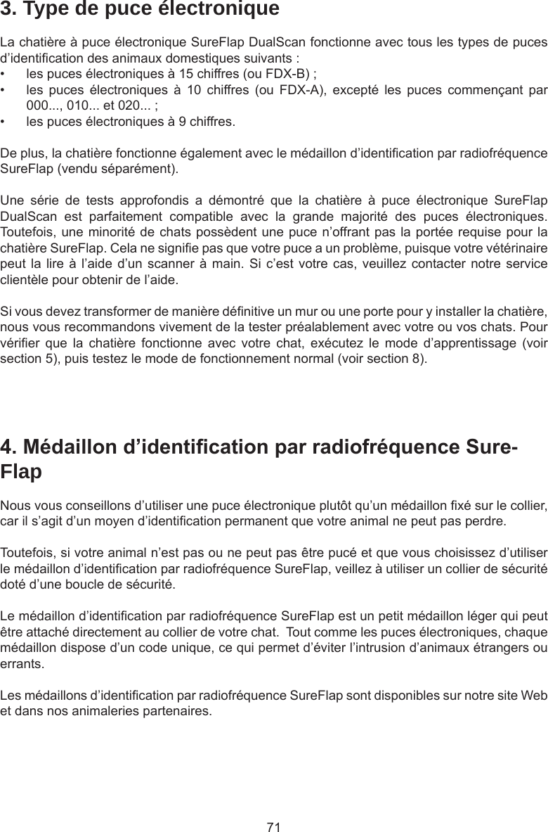 713. Type de puce électroniqueLa chatière à puce électronique SureFlap DualScan fonctionne avec tous les types de puces d’identication des animaux domestiques suivants : •  les puces électroniques à 15 chiffres (ou FDX-B) ;•  les  puces  électroniques  à  10  chiffres (ou  FDX-A),  excepté  les  puces  commençant  par 000..., 010... et 020... ;•  les puces électroniques à 9 chiffres.De plus, la chatière fonctionne également avec le médaillon d’identication par radiofréquence SureFlap (vendu séparément).Une  série  de  tests  approfondis  a  démontré  que  la  chatière  à  puce  électronique  SureFlap DualScan  est  parfaitement  compatible  avec  la  grande  majorité  des  puces  électroniques. Toutefois, une minorité de chats possèdent une puce n’offrant pas la portée requise pour la chatière SureFlap. Cela ne signie pas que votre puce a un problème, puisque votre vétérinaire peut la lire à l’aide d’un scanner à main. Si c’est votre cas, veuillez contacter notre service clientèle pour obtenir de l’aide.Si vous devez transformer de manière dénitive un mur ou une porte pour y installer la chatière, nous vous recommandons vivement de la tester préalablement avec votre ou vos chats. Pour vérier  que  la  chatière  fonctionne  avec  votre  chat,  exécutez  le  mode  d’apprentissage  (voir section 5), puis testez le mode de fonctionnement normal (voir section 8).4.Médaillond’identicationparradiofréquenceSure-FlapNous vous conseillons d’utiliser une puce électronique plutôt qu’un médaillon xé sur le collier, car il s’agit d’un moyen d’identication permanent que votre animal ne peut pas perdre.  Toutefois, si votre animal n’est pas ou ne peut pas être pucé et que vous choisissez d’utiliser le médaillon d’identication par radiofréquence SureFlap, veillez à utiliser un collier de sécurité doté d’une boucle de sécurité.  Le médaillon d’identication par radiofréquence SureFlap est un petit médaillon léger qui peut être attaché directement au collier de votre chat.  Tout comme les puces électroniques, chaque médaillon dispose d’un code unique, ce qui permet d’éviter l’intrusion d’animaux étrangers ou errants.Les médaillons d’identication par radiofréquence SureFlap sont disponibles sur notre site Web et dans nos animaleries partenaires.