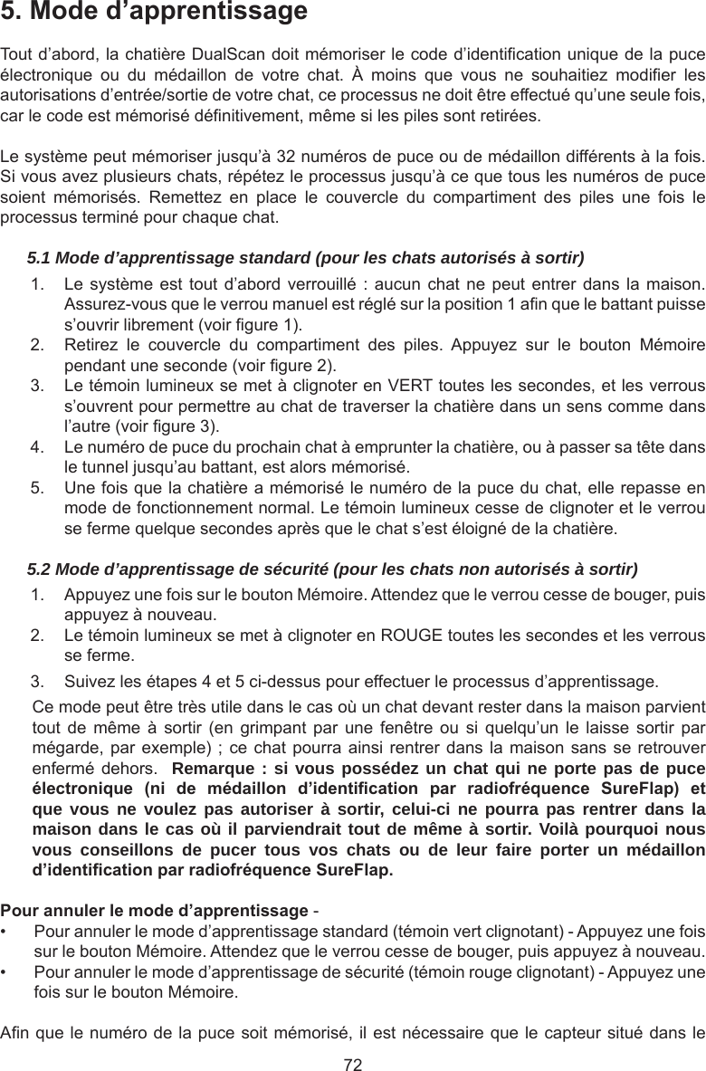 725.Moded’apprentissageTout d’abord, la chatière DualScan doit mémoriser le code d’identication unique de la puce électronique  ou  du  médaillon  de  votre  chat.  À  moins  que  vous  ne  souhaitiez  modier  les autorisations d’entrée/sortie de votre chat, ce processus ne doit être effectué qu’une seule fois, car le code est mémorisé dénitivement, même si les piles sont retirées. Le système peut mémoriser jusqu’à 32 numéros de puce ou de médaillon différents à la fois. Si vous avez plusieurs chats, répétez le processus jusqu’à ce que tous les numéros de puce soient  mémorisés.  Remettez  en  place  le  couvercle  du  compartiment  des  piles  une  fois  le processus terminé pour chaque chat.5.1 Mode d’apprentissage standard (pour les chats autorisés à sortir)1.  Le système est tout d’abord verrouillé  :  aucun chat ne peut entrer dans  la  maison. Assurez-vous que le verrou manuel est réglé sur la position 1 an que le battant puisse s’ouvrir librement (voir gure 1).2.  Retirez  le  couvercle  du  compartiment  des  piles.  Appuyez  sur  le  bouton  Mémoire pendant une seconde (voir gure 2).3.  Le témoin lumineux se met à clignoter en VERT toutes les secondes, et les verrous s’ouvrent pour permettre au chat de traverser la chatière dans un sens comme dans l’autre (voir gure 3).4.  Le numéro de puce du prochain chat à emprunter la chatière, ou à passer sa tête dans le tunnel jusqu’au battant, est alors mémorisé.5.  Une fois que la chatière a mémorisé le numéro de la puce du chat, elle repasse en mode de fonctionnement normal. Le témoin lumineux cesse de clignoter et le verrou se ferme quelque secondes après que le chat s’est éloigné de la chatière.5.2 Mode d’apprentissage de sécurité (pour les chats non autorisés à sortir)1.  Appuyez une fois sur le bouton Mémoire. Attendez que le verrou cesse de bouger, puis appuyez à nouveau.2.  Le témoin lumineux se met à clignoter en ROUGE toutes les secondes et les verrous se ferme.3.  Suivez les étapes 4 et 5 ci-dessus pour effectuer le processus d’apprentissage.Ce mode peut être très utile dans le cas où un chat devant rester dans la maison parvient tout de  même  à sortir  (en  grimpant  par  une  fenêtre  ou  si  quelqu’un  le laisse  sortir  par mégarde, par exemple)  ; ce chat pourra ainsi rentrer dans la maison sans se retrouver enfermé dehors.    Remarque : si vous possédez un chat qui ne porte pas de puce électronique (ni de médaillon d’identication par radiofréquence SureFlap) etque vous ne voulez pas autoriser à sortir, celui-ci ne pourra pas rentrer dans la maison dans le cas où il parviendrait tout de même à sortir. Voilà pourquoi nous vous conseillons de pucer tous vos chats ou de leur faire porter un médaillon d’identicationparradiofréquenceSureFlap.Pourannulerlemoded’apprentissage -•  Pour annuler le mode d’apprentissage standard (témoin vert clignotant) - Appuyez une fois sur le bouton Mémoire. Attendez que le verrou cesse de bouger, puis appuyez à nouveau.•  Pour annuler le mode d’apprentissage de sécurité (témoin rouge clignotant) - Appuyez une fois sur le bouton Mémoire.An que le numéro de la puce soit mémorisé, il est nécessaire que le capteur situé dans le 