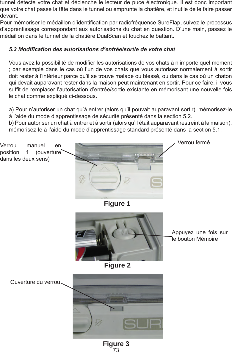 73Verrou  manuel  en position  1  (ouverture dans les deux sens)Verrou ferméAppuyez  une  fois  sur le bouton MémoireOuverture du verrouFigure 1Figure 2Figure 3tunnel détecte votre chat et déclenche le lecteur de puce électronique. Il est donc important que votre chat passe la tête dans le tunnel ou emprunte la chatière, et inutile de le faire passer devant.Pour mémoriser le médaillon d’identication par radiofréquence SureFlap, suivez le processus d’apprentissage correspondant aux autorisations du chat en question. D’une main, passez le médaillon dans le tunnel de la chatière DualScan et touchez le battant.5.3 Modication des autorisations d’entrée/sortie de votre chatVous avez la possibilité de modier les autorisations de vos chats à n’importe quel moment ; par exemple dans le cas où l’un de vos chats que vous autorisez normalement à sortir doit rester à l’intérieur parce qu’il se trouve malade ou blessé, ou dans le cas où un chaton qui devait auparavant rester dans la maison peut maintenant en sortir. Pour ce faire, il vous suft de remplacer l’autorisation d’entrée/sortie existante en mémorisant une nouvelle fois le chat comme expliqué ci-dessous.a) Pour n’autoriser un chat qu’à entrer (alors qu’il pouvait auparavant sortir), mémorisez-le à l’aide du mode d’apprentissage de sécurité présenté dans la section 5.2.b) Pour autoriser un chat à entrer et à sortir (alors qu’il était auparavant restreint à la maison), mémorisez-le à l’aide du mode d’apprentissage standard présenté dans la section 5.1.