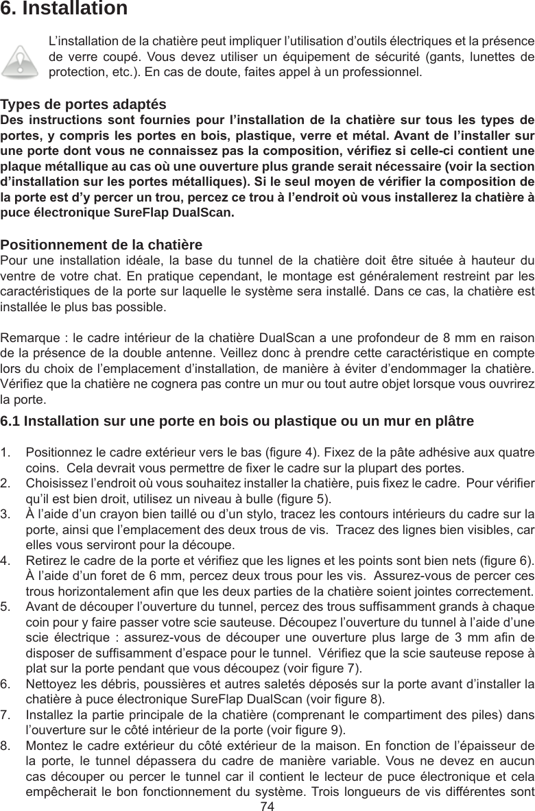 746. InstallationL’installation de la chatière peut impliquer l’utilisation d’outils électriques et la présence de  verre  coupé.  Vous devez  utiliser  un  équipement  de  sécurité  (gants,  lunettes  de protection, etc.). En cas de doute, faites appel à un professionnel. Types de portes adaptésDes instructions sont fournies pour l’installation de la chatière sur tous les types deportes,ycomprislesportesenbois,plastique,verreetmétal.Avantdel’installersuruneportedontvousneconnaissezpaslacomposition,vériezsicelle-cicontientuneplaque métallique au cas où une ouverture plus grande serait nécessaire (voir la section d’installationsurlesportesmétalliques).Sileseulmoyendevérierlacompositiondelaporteestd’yperceruntrou,percezcetrouàl’endroitoùvousinstallerezlachatièreàpuce électronique SureFlap DualScan.   Positionnement de la chatièrePour  une  installation  idéale,  la  base  du  tunnel  de  la  chatière  doit  être  située  à  hauteur  du ventre de votre chat. En pratique cependant, le montage est généralement  restreint par les caractéristiques de la porte sur laquelle le système sera installé. Dans ce cas, la chatière est installée le plus bas possible.Remarque : le cadre intérieur de la chatière DualScan a une profondeur de 8 mm en raison de la présence de la double antenne. Veillez donc à prendre cette caractéristique en compte lors du choix de l’emplacement d’installation, de manière à éviter d’endommager la chatière. Vériez que la chatière ne cognera pas contre un mur ou tout autre objet lorsque vous ouvrirez la porte.6.1 Installation sur une porte en bois ou plastique ou un mur en plâtre1.  Positionnez le cadre extérieur vers le bas (gure 4). Fixez de la pâte adhésive aux quatre coins.  Cela devrait vous permettre de xer le cadre sur la plupart des portes. 2.  Choisissez l’endroit où vous souhaitez installer la chatière, puis xez le cadre.  Pour vérier qu’il est bien droit, utilisez un niveau à bulle (gure 5). 3.  À l’aide d’un crayon bien taillé ou d’un stylo, tracez les contours intérieurs du cadre sur la porte, ainsi que l’emplacement des deux trous de vis.  Tracez des lignes bien visibles, car elles vous serviront pour la découpe.4.  Retirez le cadre de la porte et vériez que les lignes et les points sont bien nets (gure 6). À l’aide d’un foret de 6 mm, percez deux trous pour les vis.  Assurez-vous de percer ces trous horizontalement an que les deux parties de la chatière soient jointes correctement.5.  Avant de découper l’ouverture du tunnel, percez des trous sufsamment grands à chaque coin pour y faire passer votre scie sauteuse. Découpez l’ouverture du tunnel à l’aide d’une scie  électrique  :  assurez-vous  de  découper  une  ouverture  plus  large  de  3  mm  an  de disposer de sufsamment d’espace pour le tunnel.  Vériez que la scie sauteuse repose à plat sur la porte pendant que vous découpez (voir gure 7).   6.  Nettoyez les débris, poussières et autres saletés déposés sur la porte avant d’installer la chatière à puce électronique SureFlap DualScan (voir gure 8). 7.  Installez la partie principale de la chatière (comprenant le compartiment des piles) dans l’ouverture sur le côté intérieur de la porte (voir gure 9).8.  Montez le cadre extérieur du côté extérieur de la maison. En fonction de l’épaisseur de la  porte,  le  tunnel  dépassera  du  cadre  de  manière  variable.  Vous  ne  devez  en  aucun cas découper ou percer le tunnel car il contient le lecteur de puce électronique et cela empêcherait le bon fonctionnement du système. Trois longueurs de vis différentes sont 