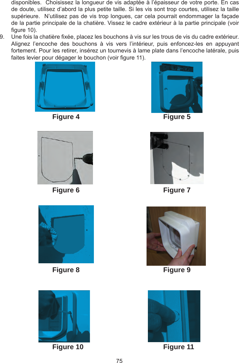 75disponibles.  Choisissez la longueur de vis adaptée à l’épaisseur de votre porte. En cas de doute, utilisez d’abord la plus petite taille. Si les vis sont trop courtes, utilisez la taille supérieure.  N’utilisez pas de vis trop longues, car cela pourrait endommager la façade de la partie principale de la chatière. Vissez le cadre extérieur à la partie principale (voir gure 10).9.  Une fois la chatière xée, placez les bouchons à vis sur les trous de vis du cadre extérieur.  Alignez  l’encoche  des  bouchons  à  vis  vers  l’intérieur,  puis  enfoncez-les  en  appuyant fortement. Pour les retirer, insérez un tournevis à lame plate dans l’encoche latérale, puis faites levier pour dégager le bouchon (voir gure 11). Figure 4Figure 6Figure 5Figure 7Figure 8 Figure 9Figure 10 Figure 11