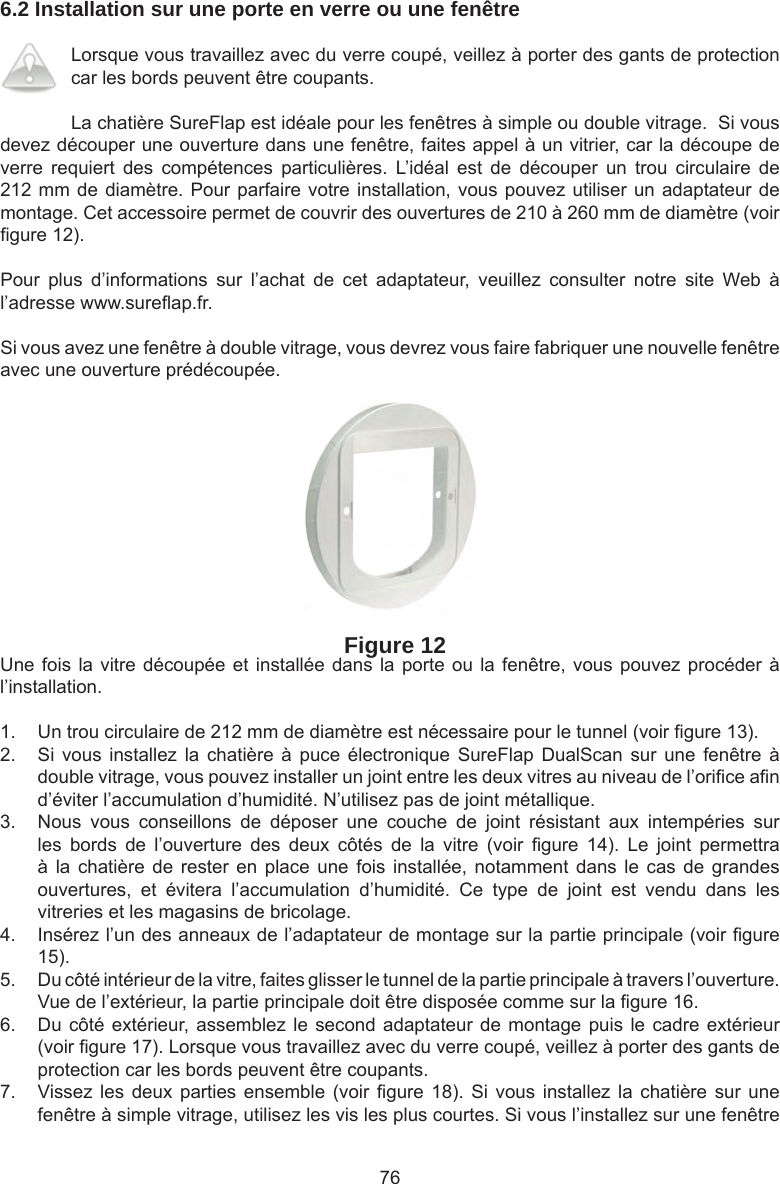 766.2 Installation sur une porte en verre ou une fenêtreLorsque vous travaillez avec du verre coupé, veillez à porter des gants de protection car les bords peuvent être coupants.La chatière SureFlap est idéale pour les fenêtres à simple ou double vitrage.  Si vous devez découper une ouverture dans une fenêtre, faites appel à un vitrier, car la découpe de verre  requiert  des  compétences  particulières.  L’idéal  est  de  découper  un  trou  circulaire  de 212 mm de diamètre. Pour parfaire votre installation, vous pouvez utiliser un adaptateur de montage. Cet accessoire permet de couvrir des ouvertures de 210 à 260 mm de diamètre (voir  gure 12).Pour  plus  d’informations  sur  l’achat  de  cet  adaptateur,  veuillez  consulter  notre  site  Web  à l’adresse www.sure ap.fr. Si vous avez une fenêtre à double vitrage, vous devrez vous faire fabriquer une nouvelle fenêtre avec une ouverture prédécoupée.Figure 12Une fois la vitre découpée et installée dans la porte  ou  la  fenêtre, vous pouvez procéder à l’installation.1.  Un trou circulaire de 212 mm de diamètre est nécessaire pour le tunnel (voir  gure 13). 2.  Si vous  installez la  chatière  à puce  électronique SureFlap  DualScan  sur une  fenêtre  à double vitrage, vous pouvez installer un joint entre les deux vitres au niveau de l’ori ce a n d’éviter l’accumulation d’humidité. N’utilisez pas de joint métallique.3.  Nous  vous  conseillons  de  déposer  une  couche  de  joint  résistant  aux  intempéries  sur les  bords  de  l’ouverture  des  deux  côtés  de  la  vitre  (voir   gure  14).  Le  joint  permettra à la  chatière de  rester en  place une  fois installée,  notamment dans  le cas  de grandes ouvertures,  et  évitera  l’accumulation  d’humidité.  Ce  type  de  joint  est  vendu  dans  les vitreries et les magasins de bricolage.  4.  Insérez l’un des anneaux de l’adaptateur de montage sur la partie principale (voir  gure 15).  5.  Du côté intérieur de la vitre, faites glisser le tunnel de la partie principale à travers l’ouverture. Vue de l’extérieur, la partie principale doit être disposée comme sur la  gure 16.6.  Du côté extérieur, assemblez le second adaptateur  de  montage  puis  le  cadre extérieur (voir  gure 17). Lorsque vous travaillez avec du verre coupé, veillez à porter des gants de protection car les bords peuvent être coupants. 7.  Vissez les deux parties  ensemble (voir   gure 18). Si  vous installez  la chatière  sur une fenêtre à simple vitrage, utilisez les vis les plus courtes. Si vous l’installez sur une fenêtre 