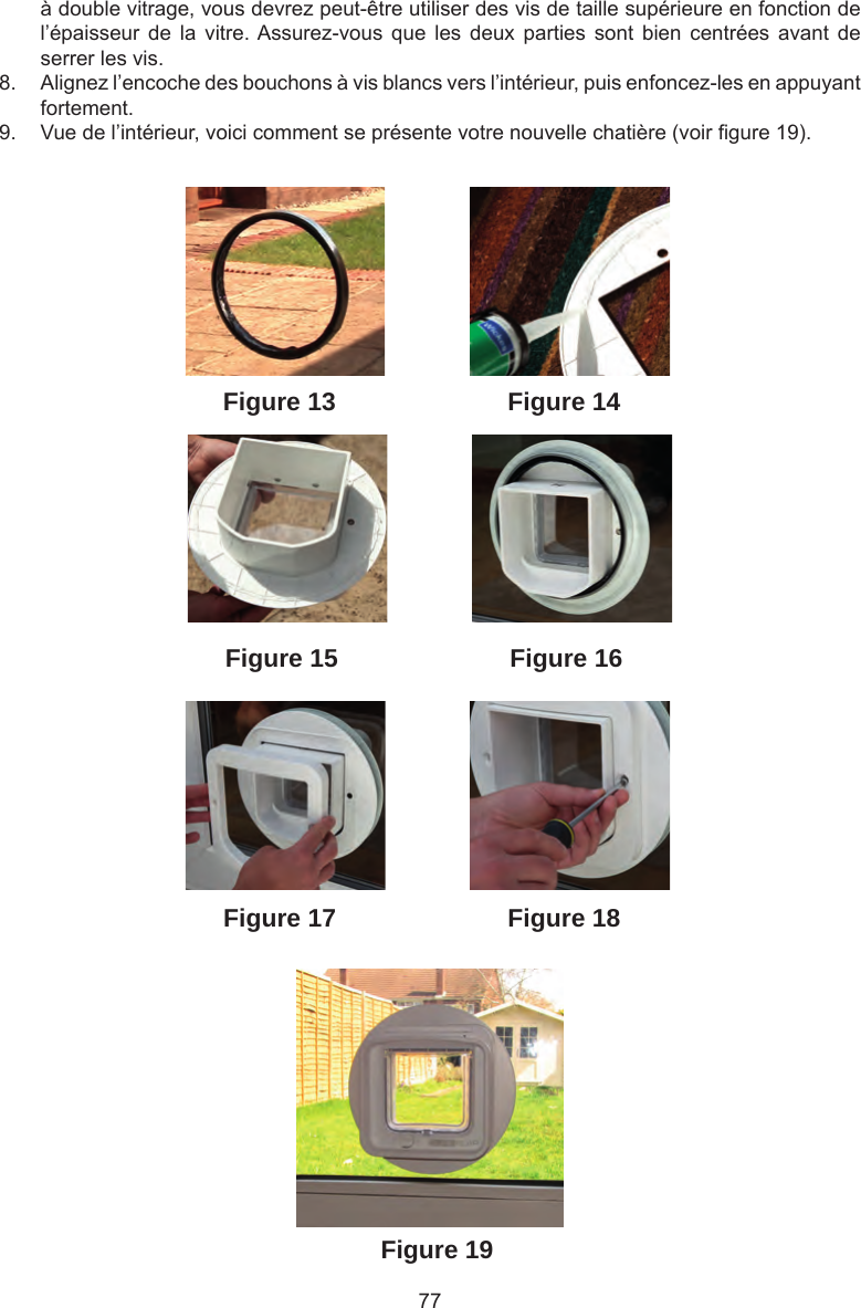77à double vitrage, vous devrez peut-être utiliser des vis de taille supérieure en fonction de l’épaisseur  de  la  vitre. Assurez-vous  que  les  deux  parties  sont  bien  centrées  avant  de serrer les vis. 8.  Alignez l’encoche des bouchons à vis blancs vers l’intérieur, puis enfoncez-les en appuyant fortement.9.  Vue de l’intérieur, voici comment se présente votre nouvelle chatière (voir gure 19).Figure 19Figure 18Figure 13Figure 16Figure 15Figure 14Figure 17