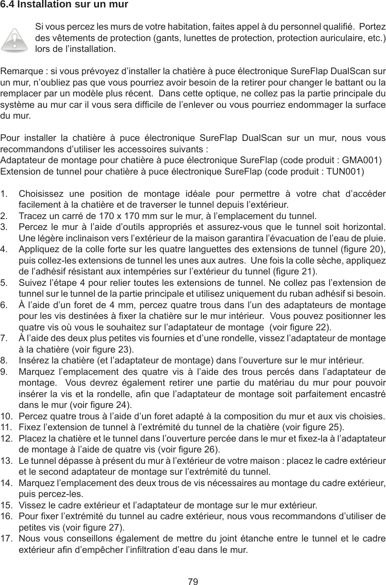 796.4 Installation sur un mur Si vous percez les murs de votre habitation, faites appel à du personnel qualié.  Portez des vêtements de protection (gants, lunettes de protection, protection auriculaire, etc.) lors de l’installation.Remarque : si vous prévoyez d’installer la chatière à puce électronique SureFlap DualScan sur un mur, n’oubliez pas que vous pourriez avoir besoin de la retirer pour changer le battant ou la remplacer par un modèle plus récent.  Dans cette optique, ne collez pas la partie principale du système au mur car il vous sera difcile de l’enlever ou vous pourriez endommager la surface du mur.Pour  installer  la  chatière  à  puce  électronique  SureFlap  DualScan  sur  un  mur,  nous  vous recommandons d’utiliser les accessoires suivants :Adaptateur de montage pour chatière à puce électronique SureFlap (code produit : GMA001)Extension de tunnel pour chatière à puce électronique SureFlap (code produit : TUN001)1.  Choisissez  une  position  de  montage  idéale  pour  permettre  à  votre  chat  d’accéder facilement à la chatière et de traverser le tunnel depuis l’extérieur.2.  Tracez un carré de 170 x 170 mm sur le mur, à l’emplacement du tunnel.3.  Percez le mur à l’aide d’outils appropriés et assurez-vous que le tunnel soit horizontal.  Une légère inclinaison vers l’extérieur de la maison garantira l’évacuation de l’eau de pluie.4.  Appliquez de la colle forte sur les quatre languettes des extensions de tunnel (gure 20), puis collez-les extensions de tunnel les unes aux autres.  Une fois la colle sèche, appliquez de l’adhésif résistant aux intempéries sur l’extérieur du tunnel (gure 21).5.  Suivez l’étape 4 pour relier toutes les extensions de tunnel. Ne collez pas l’extension de tunnel sur le tunnel de la partie principale et utilisez uniquement du ruban adhésif si besoin.6.  À l’aide d’un foret de 4 mm, percez quatre trous dans l’un des adaptateurs de montage pour les vis destinées à xer la chatière sur le mur intérieur.  Vous pouvez positionner les quatre vis où vous le souhaitez sur l’adaptateur de montage  (voir gure 22).7.  À l’aide des deux plus petites vis fournies et d’une rondelle, vissez l’adaptateur de montage à la chatière (voir gure 23).8.  Insérez la chatière (et l’adaptateur de montage) dans l’ouverture sur le mur intérieur.9.  Marquez  l’emplacement  des  quatre  vis  à  l’aide  des  trous  percés  dans  l’adaptateur  de montage.    Vous  devrez  également  retirer  une  partie  du  matériau  du  mur  pour  pouvoir insérer la vis et la rondelle, an que l’adaptateur de montage soit parfaitement encastré dans le mur (voir gure 24).10.  Percez quatre trous à l’aide d’un foret adapté à la composition du mur et aux vis choisies.11.  Fixez l’extension de tunnel à l’extrémité du tunnel de la chatière (voir gure 25).12.  Placez la chatière et le tunnel dans l’ouverture percée dans le mur et xez-la à l’adaptateur de montage à l’aide de quatre vis (voir gure 26).13.  Le tunnel dépasse à présent du mur à l’extérieur de votre maison : placez le cadre extérieur et le second adaptateur de montage sur l’extrémité du tunnel.14.  Marquez l’emplacement des deux trous de vis nécessaires au montage du cadre extérieur, puis percez-les.15.  Vissez le cadre extérieur et l’adaptateur de montage sur le mur extérieur.16.  Pour xer l’extrémité du tunnel au cadre extérieur, nous vous recommandons d’utiliser de petites vis (voir gure 27).17.  Nous vous conseillons également de mettre du joint étanche entre le tunnel et le cadre extérieur an d’empêcher l’inltration d’eau dans le mur.