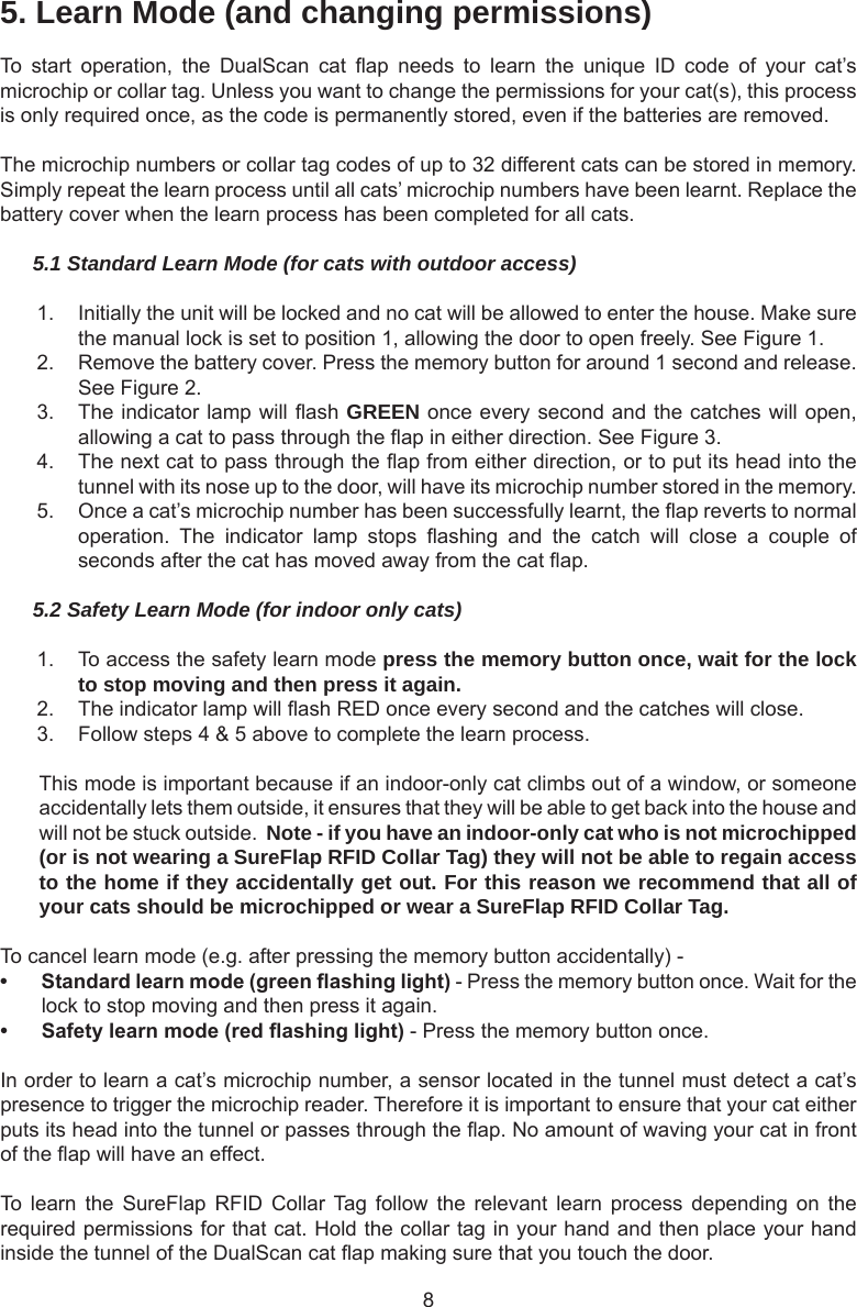 85. Learn Mode (and changing permissions)To  start  operation,  the  DualScan  cat  ap  needs  to  learn  the  unique  ID  code  of  your  cat’s microchip or collar tag. Unless you want to change the permissions for your cat(s), this process is only required once, as the code is permanently stored, even if the batteries are removed. The microchip numbers or collar tag codes of up to 32 different cats can be stored in memory. Simply repeat the learn process until all cats’ microchip numbers have been learnt. Replace the battery cover when the learn process has been completed for all cats.5.1 Standard Learn Mode (for cats with outdoor access)1.  Initially the unit will be locked and no cat will be allowed to enter the house. Make sure the manual lock is set to position 1, allowing the door to open freely. See Figure 1. 2.  Remove the battery cover. Press the memory button for around 1 second and release. See Figure 2. 3.  The indicator lamp will ash GREEN once every second and the catches will open, allowing a cat to pass through the ap in either direction. See Figure 3. 4.  The next cat to pass through the ap from either direction, or to put its head into the tunnel with its nose up to the door, will have its microchip number stored in the memory.5.  Once a cat’s microchip number has been successfully learnt, the ap reverts to normal operation.  The  indicator  lamp  stops  ashing  and  the  catch  will  close  a  couple  of seconds after the cat has moved away from the cat ap.5.2 Safety Learn Mode (for indoor only cats)1.  To access the safety learn mode press the memory button once, wait for the lock to stop moving and then press it again.2.  The indicator lamp will ash RED once every second and the catches will close.3.  Follow steps 4 &amp; 5 above to complete the learn process.This mode is important because if an indoor-only cat climbs out of a window, or someone accidentally lets them outside, it ensures that they will be able to get back into the house and will not be stuck outside.  Note - if you have an indoor-only cat who is not microchipped (or is not wearing a SureFlap RFID Collar Tag) they will not be able to regain access to the home if they accidentally get out. For this reason we recommend that all of your cats should be microchipped or wear a SureFlap RFID Collar Tag.To cancel learn mode (e.g. after pressing the memory button accidentally) -• Standardlearnmode(greenashinglight) - Press the memory button once. Wait for the lock to stop moving and then press it again.• Safetylearnmode(redashinglight) - Press the memory button once. In order to learn a cat’s microchip number, a sensor located in the tunnel must detect a cat’s presence to trigger the microchip reader. Therefore it is important to ensure that your cat either puts its head into the tunnel or passes through the ap. No amount of waving your cat in front of the ap will have an effect.To  learn  the  SureFlap  RFID  Collar Tag  follow  the  relevant  learn  process  depending  on  the required permissions for that cat. Hold the collar tag in your hand and then place your hand inside the tunnel of the DualScan cat ap making sure that you touch the door.