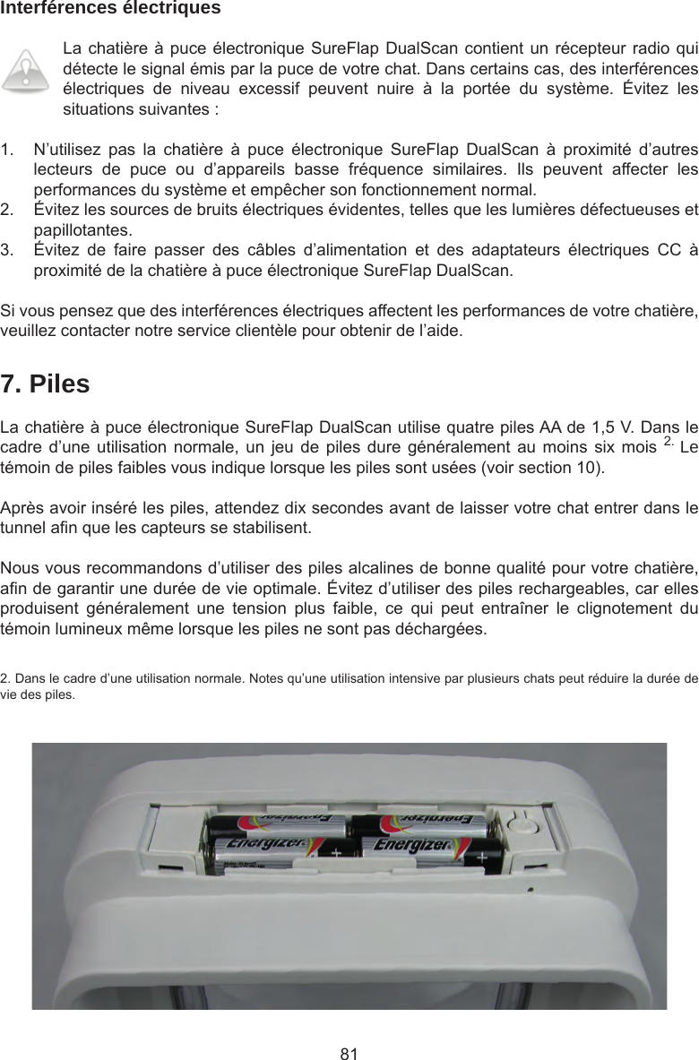 81Interférences électriquesLa chatière à puce électronique SureFlap DualScan contient un récepteur radio qui détecte le signal émis par la puce de votre chat. Dans certains cas, des interférences électriques  de  niveau  excessif  peuvent  nuire  à  la  portée  du  système.  Évitez  les situations suivantes :1.  N’utilisez  pas  la  chatière  à  puce  électronique  SureFlap  DualScan  à  proximité  d’autres lecteurs  de  puce  ou  d’appareils  basse  fréquence  similaires.  Ils  peuvent  affecter  les performances du système et empêcher son fonctionnement normal. 2.  Évitez les sources de bruits électriques évidentes, telles que les lumières défectueuses et papillotantes. 3.  Évitez  de  faire  passer  des  câbles  d’alimentation  et  des  adaptateurs  électriques  CC  à proximité de la chatière à puce électronique SureFlap DualScan.Si vous pensez que des interférences électriques affectent les performances de votre chatière, veuillez contacter notre service clientèle pour obtenir de l’aide.7. PilesLa chatière à puce électronique SureFlap DualScan utilise quatre piles AA de 1,5 V. Dans le cadre d’une utilisation  normale, un  jeu  de piles  dure généralement au  moins six  mois  2. Le témoin de piles faibles vous indique lorsque les piles sont usées (voir section 10). Après avoir inséré les piles, attendez dix secondes avant de laisser votre chat entrer dans le tunnel an que les capteurs se stabilisent.Nous vous recommandons d’utiliser des piles alcalines de bonne qualité pour votre chatière, an de garantir une durée de vie optimale. Évitez d’utiliser des piles rechargeables, car elles produisent  généralement  une  tension  plus  faible,  ce  qui  peut  entraîner  le  clignotement  du témoin lumineux même lorsque les piles ne sont pas déchargées.2. Dans le cadre d’une utilisation normale. Notes qu’une utilisation intensive par plusieurs chats peut réduire la durée de vie des piles.