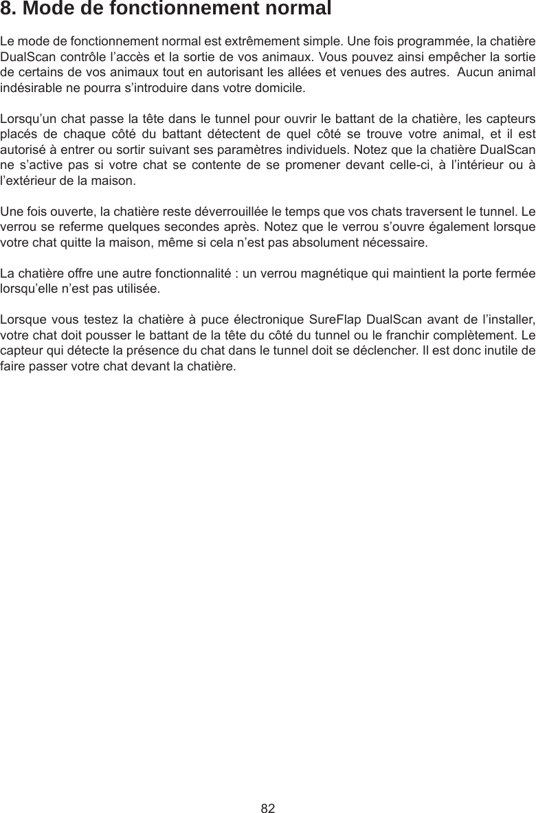 828. Mode de fonctionnement normalLe mode de fonctionnement normal est extrêmement simple. Une fois programmée, la chatière DualScan contrôle l’accès et la sortie de vos animaux. Vous pouvez ainsi empêcher la sortie de certains de vos animaux tout en autorisant les allées et venues des autres.  Aucun animal indésirable ne pourra s’introduire dans votre domicile.Lorsqu’un chat passe la tête dans le tunnel pour ouvrir le battant de la chatière, les capteurs placés  de  chaque  côté  du  battant  détectent  de  quel  côté  se  trouve  votre  animal,  et  il  est autorisé à entrer ou sortir suivant ses paramètres individuels. Notez que la chatière DualScan ne  s’active  pas  si  votre  chat  se contente  de  se  promener  devant  celle-ci,  à  l’intérieur  ou  à l’extérieur de la maison.Une fois ouverte, la chatière reste déverrouillée le temps que vos chats traversent le tunnel. Le verrou se referme quelques secondes après. Notez que le verrou s’ouvre également lorsque votre chat quitte la maison, même si cela n’est pas absolument nécessaire. La chatière offre une autre fonctionnalité : un verrou magnétique qui maintient la porte fermée lorsqu’elle n’est pas utilisée. Lorsque vous testez la chatière à puce électronique SureFlap DualScan avant de l’installer, votre chat doit pousser le battant de la tête du côté du tunnel ou le franchir complètement. Le capteur qui détecte la présence du chat dans le tunnel doit se déclencher. Il est donc inutile de faire passer votre chat devant la chatière.