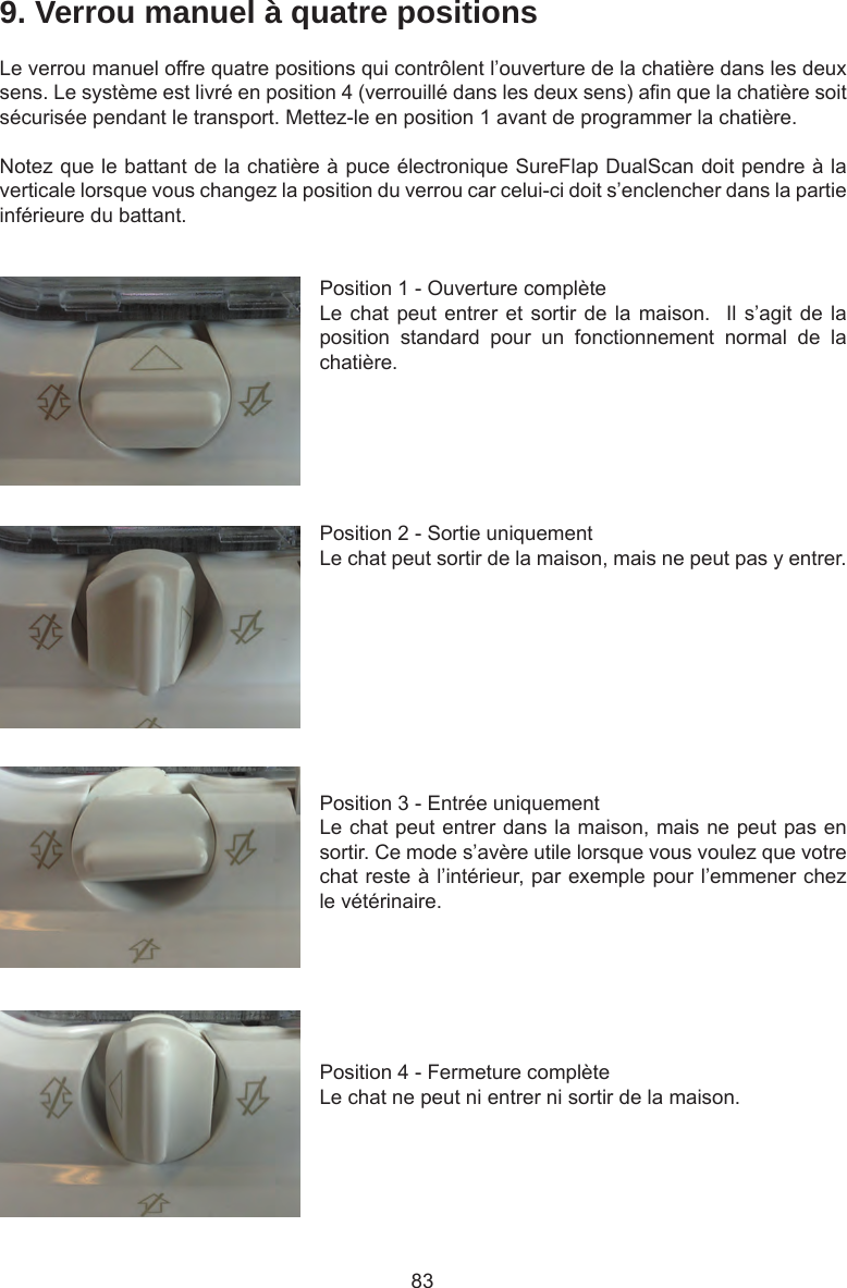 839. Verrou manuel à quatre positionsLe verrou manuel offre quatre positions qui contrôlent l’ouverture de la chatière dans les deux sens. Le système est livré en position 4 (verrouillé dans les deux sens) an que la chatière soit sécurisée pendant le transport. Mettez-le en position 1 avant de programmer la chatière.Notez que le battant de la chatière à puce électronique SureFlap DualScan doit pendre à la verticale lorsque vous changez la position du verrou car celui-ci doit s’enclencher dans la partie inférieure du battant.Position 1 - Ouverture complèteLe chat peut entrer et sortir de la  maison.    Il s’agit de la position  standard  pour  un  fonctionnement  normal  de  la chatière.Position 2 - Sortie uniquementLe chat peut sortir de la maison, mais ne peut pas y entrer. Position 3 - Entrée uniquementLe chat peut entrer dans la maison, mais ne peut pas en sortir. Ce mode s’avère utile lorsque vous voulez que votre chat reste à l’intérieur, par exemple pour l’emmener chez le vétérinaire.Position 4 - Fermeture complèteLe chat ne peut ni entrer ni sortir de la maison.