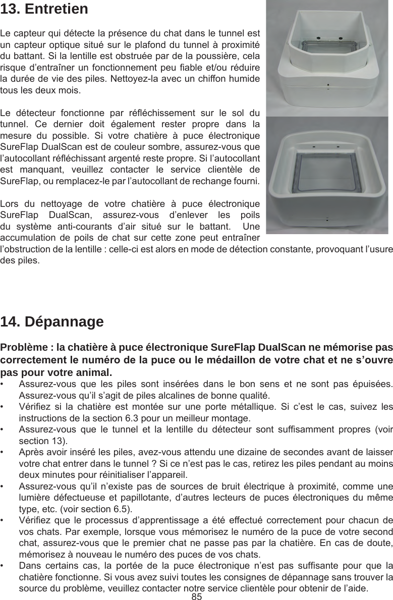 8514. DépannageProblème : la chatière à puce électronique SureFlap DualScan ne mémorise pas correctementlenumérodelapuceoulemédaillondevotrechatetnes’ouvrepas pour votre animal.•  Assurez-vous  que  les  piles  sont  insérées  dans  le  bon  sens  et  ne  sont  pas  épuisées. Assurez-vous qu’il s’agit de piles alcalines de bonne qualité. •  Vériez  si  la  chatière  est  montée  sur  une  porte  métallique.  Si  c’est  le  cas,  suivez  les instructions de la section 6.3 pour un meilleur montage.•  Assurez-vous  que  le  tunnel  et  la  lentille  du  détecteur  sont  sufsamment  propres  (voir section 13).•  Après avoir inséré les piles, avez-vous attendu une dizaine de secondes avant de laisser votre chat entrer dans le tunnel ? Si ce n’est pas le cas, retirez les piles pendant au moins deux minutes pour réinitialiser l’appareil. •  Assurez-vous qu’il  n’existe pas  de sources  de bruit  électrique à  proximité, comme  une lumière défectueuse et papillotante, d’autres lecteurs de puces électroniques du même type, etc. (voir section 6.5).•  Vériez que  le  processus  d’apprentissage  a été  effectué correctement  pour chacun  de vos chats. Par exemple, lorsque vous mémorisez le numéro de la puce de votre second chat, assurez-vous que le premier chat ne passe pas par la chatière. En cas de doute, mémorisez à nouveau le numéro des puces de vos chats. •  Dans  certains  cas,  la  portée  de  la  puce  électronique  n’est  pas  sufsante  pour  que  la chatière fonctionne. Si vous avez suivi toutes les consignes de dépannage sans trouver la source du problème, veuillez contacter notre service clientèle pour obtenir de l’aide. 13. EntretienLe capteur qui détecte la présence du chat dans le tunnel est un capteur optique situé sur le plafond du tunnel à proximité du battant. Si la lentille est obstruée par de la poussière, cela risque d’entraîner un fonctionnement peu able et/ou réduire la durée de vie des piles. Nettoyez-la avec un chiffon humide tous les deux mois. Le  détecteur  fonctionne  par  rééchissement  sur  le  sol  du tunnel.  Ce  dernier  doit  également  rester  propre  dans  la mesure  du  possible.  Si  votre  chatière  à  puce  électronique SureFlap DualScan est de couleur sombre, assurez-vous que l’autocollant rééchissant argenté reste propre. Si l’autocollant est  manquant,  veuillez  contacter  le  service  clientèle  de SureFlap, ou remplacez-le par l’autocollant de rechange fourni.Lors  du  nettoyage  de  votre  chatière  à  puce  électronique SureFlap  DualScan,  assurez-vous  d’enlever  les  poils du  système  anti-courants  d’air  situé  sur  le  battant.    Une accumulation  de  poils  de  chat  sur cette  zone  peut  entraîner l’obstruction de la lentille : celle-ci est alors en mode de détection constante, provoquant l’usure des piles.