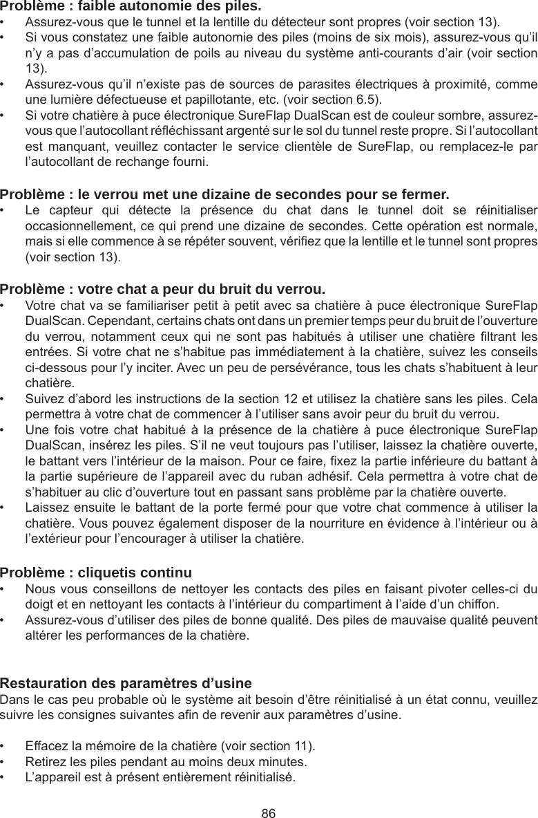 86Problème : faible autonomie des piles.•  Assurez-vous que le tunnel et la lentille du détecteur sont propres (voir section 13). •  Si vous constatez une faible autonomie des piles (moins de six mois), assurez-vous qu’il n’y a pas d’accumulation de poils au niveau du système anti-courants d’air (voir section 13).•  Assurez-vous qu’il n’existe pas de sources de parasites électriques à proximité, comme une lumière défectueuse et papillotante, etc. (voir section 6.5). •  Si votre chatière à puce électronique SureFlap DualScan est de couleur sombre, assurez-vous que l’autocollant rééchissant argenté sur le sol du tunnel reste propre. Si l’autocollant est  manquant,  veuillez  contacter  le  service  clientèle  de  SureFlap,  ou  remplacez-le  par l’autocollant de rechange fourni.Problème : le verrou met une dizaine de secondes pour se fermer.•  Le  capteur  qui  détecte  la  présence  du  chat  dans  le  tunnel  doit  se  réinitialiser occasionnellement, ce qui prend une dizaine de secondes. Cette opération est normale, mais si elle commence à se répéter souvent, vériez que la lentille et le tunnel sont propres (voir section 13).Problème : votre chat a peur du bruit du verrou.•  Votre chat va se familiariser petit à petit avec sa chatière à puce électronique SureFlap DualScan. Cependant, certains chats ont dans un premier temps peur du bruit de l’ouverture du  verrou,  notamment  ceux  qui  ne  sont pas  habitués  à  utiliser  une  chatière  ltrant  les entrées. Si votre chat ne s’habitue pas immédiatement à la chatière, suivez les conseils ci-dessous pour l’y inciter. Avec un peu de persévérance, tous les chats s’habituent à leur chatière.•  Suivez d’abord les instructions de la section 12 et utilisez la chatière sans les piles. Cela permettra à votre chat de commencer à l’utiliser sans avoir peur du bruit du verrou. •  Une fois  votre  chat habitué  à la  présence  de la  chatière à  puce électronique  SureFlap DualScan, insérez les piles. S’il ne veut toujours pas l’utiliser, laissez la chatière ouverte, le battant vers l’intérieur de la maison. Pour ce faire, xez la partie inférieure du battant à la partie supérieure de l’appareil avec du ruban adhésif. Cela permettra à votre chat de s’habituer au clic d’ouverture tout en passant sans problème par la chatière ouverte. •  Laissez ensuite le battant de la porte fermé pour que votre chat commence à utiliser la chatière. Vous pouvez également disposer de la nourriture en évidence à l’intérieur ou à l’extérieur pour l’encourager à utiliser la chatière. Problème : cliquetis continu•  Nous vous conseillons de nettoyer les contacts des piles en faisant pivoter celles-ci du doigt et en nettoyant les contacts à l’intérieur du compartiment à l’aide d’un chiffon.•  Assurez-vous d’utiliser des piles de bonne qualité. Des piles de mauvaise qualité peuvent altérer les performances de la chatière.Restaurationdesparamètresd’usineDans le cas peu probable où le système ait besoin d’être réinitialisé à un état connu, veuillez suivre les consignes suivantes an de revenir aux paramètres d’usine. •  Effacez la mémoire de la chatière (voir section 11). •  Retirez les piles pendant au moins deux minutes. •  L’appareil est à présent entièrement réinitialisé.