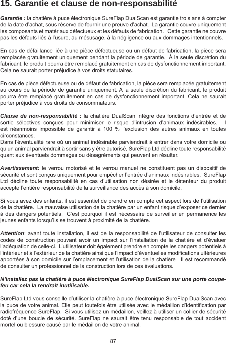 8715. Garantie et clause de non-responsabilitéGarantie : la chatière à puce électronique SureFlap DualScan est garantie trois ans à compter de la date d’achat, sous réserve de fournir une preuve d’achat.  La garantie couvre uniquement les composants et matériaux défectueux et les défauts de fabrication.   Cette garantie ne couvre pas les défauts liés à l’usure, au mésusage, à la négligence ou aux dommages intentionnels.En cas de défaillance liée à une pièce défectueuse ou un défaut de fabrication, la pièce sera remplacée gratuitement uniquement pendant la période de garantie.  À la seule discrétion du fabricant, le produit pourra être remplacé gratuitement en cas de dysfonctionnement important.  Cela ne saurait porter préjudice à vos droits statutaires.En cas de pièce défectueuse ou de défaut de fabrication, la pièce sera remplacée gratuitement au cours de la période de garantie uniquement. A la seule discrétion du fabricant, le produit pourra être  remplacé gratuitement  en cas  de  dysfonctionnement  important.  Cela ne  saurait porter préjudice à vos droits de consommateurs.Clause de non-responsabilité : la  chatière  DualScan intègre  des  fonctions d’entrée  et  de sortie  sélectives  conçues  pour  minimiser  le  risque  d’intrusion  d’animaux  indésirables.    Il est  néanmoins  impossible  de  garantir  à  100  %  l’exclusion  des  autres  animaux  en  toutes circonstances.Dans l’éventualité rare où un animal indésirable parviendrait à entrer dans votre domicile ou qu’un animal parviendrait à sortir sans y être autorisé, SureFlap Ltd décline toute responsabilité quant aux éventuels dommages ou désagréments qui peuvent en résulter.Avertissement:  le  verrou  motorisé  et  le  verrou  manuel  ne  constituent  pas  un  dispositif  de sécurité et sont conçus uniquement pour empêcher l’entrée d’animaux indésirables.  SureFlap Ltd  décline  toute  responsabilité  en  cas  d’utilisation  non  désirée  et  le  détenteur  du  produit accepte l’entière responsabilité de la surveillance des accès à son domicile.Si vous avez des enfants, il est essentiel de prendre en compte cet aspect lors de l’utilisation de la chatière.  La mauvaise utilisation de la chatière par un enfant risque d’exposer ce dernier à des dangers potentiels.  C’est pourquoi il est nécessaire de surveiller en permanence les jeunes enfants lorsqu’ils se trouvent à proximité de la chatière.  Attention: avant toute installation, il est de la responsabilité de l’utilisateur de consulter les codes  de  construction  pouvant  avoir  un  impact  sur  l’installation  de  la  chatière  et  d’évaluer l’adéquation de celle-ci.  L’utilisateur doit également prendre en compte les dangers potentiels à l’intérieur et à l’extérieur de la chatière ainsi que l’impact d’éventuelles modications ultérieures apportées à son domicile sur l’emplacement et l’utilisation de la chatière.  Il est recommandé de consulter un professionnel de la construction lors de ces évaluations.N’installez pas la chatière à puce électronique SureFlap DualScan sur une porte coupe-feu car cela la rendrait inutilisable.SureFlap Ltd vous conseille d’utiliser la chatière à puce électronique SureFlap DualScan avec la puce de votre animal. Elle peut toutefois être utilisée avec le médaillon d’identication par radiofréquence SureFlap.  Si vous utilisez un médaillon, veillez à utiliser un collier de sécurité doté  d’une  boucle  de  sécurité.  SureFlap  ne  saurait  être  tenu  responsable  de  tout  accident mortel ou blessure causé par le médaillon de votre animal.