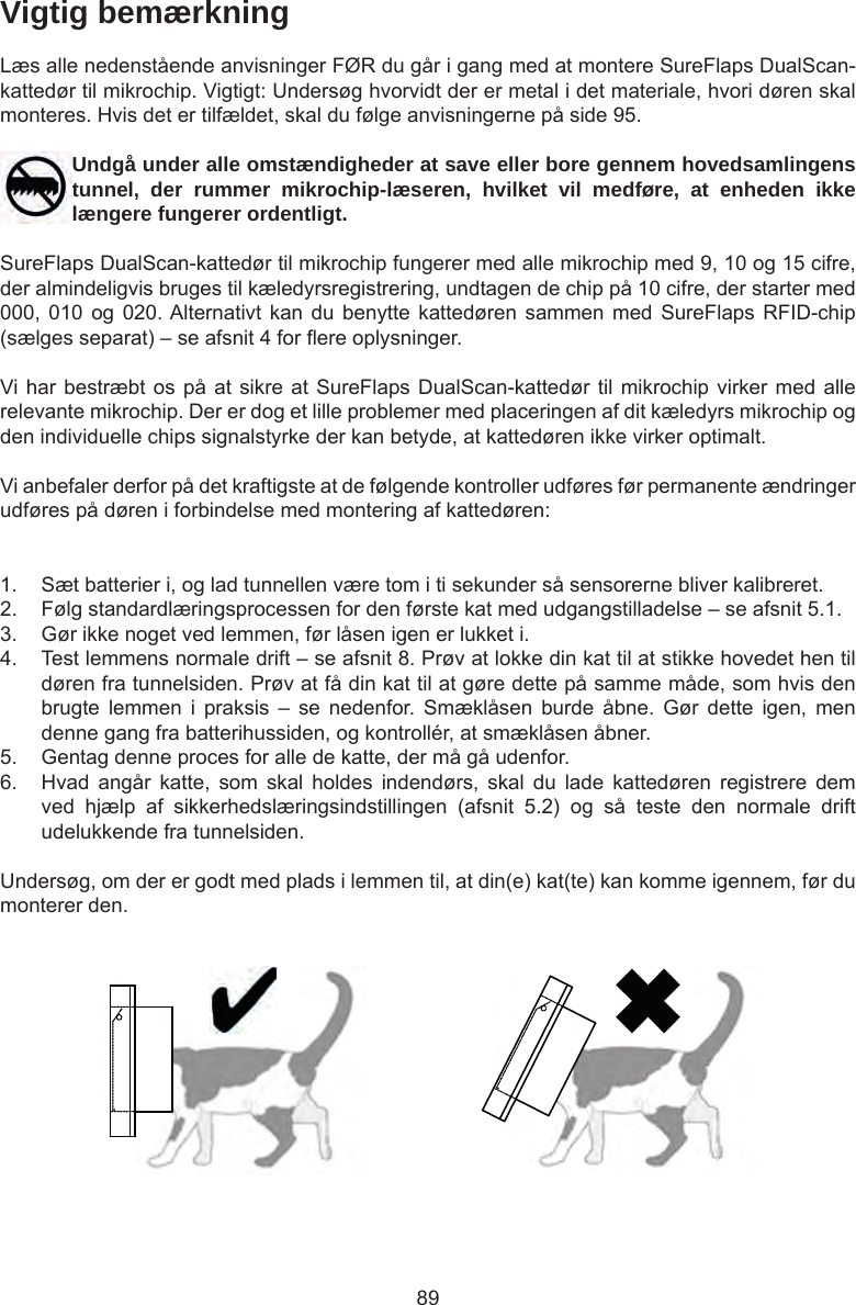 89Vigtig bemærkningLæs alle nedenstående anvisninger FØR du går i gang med at montere SureFlaps DualScan-kattedør til mikrochip. Vigtigt: Undersøg hvorvidt der er metal i det materiale, hvori døren skal monteres. Hvis det er tilfældet, skal du følge anvisningerne på side 95.Undgå under alle omstændigheder at save eller bore gennem hovedsamlingens tunnel, der rummer mikrochip-læseren, hvilket vil medføre, at enheden ikke længere fungerer ordentligt.SureFlaps DualScan-kattedør til mikrochip fungerer med alle mikrochip med 9, 10 og 15 cifre, der almindeligvis bruges til kæledyrsregistrering, undtagen de chip på 10 cifre, der starter med 000, 010  og 020. Alternativt kan  du benytte  kattedøren sammen  med SureFlaps  RFID-chip (sælges separat) – se afsnit 4 for ere oplysninger.Vi har bestræbt os  på  at  sikre  at SureFlaps DualScan-kattedør til mikrochip virker med alle relevante mikrochip. Der er dog et lille problemer med placeringen af dit kæledyrs mikrochip og den individuelle chips signalstyrke der kan betyde, at kattedøren ikke virker optimalt.Vi anbefaler derfor på det kraftigste at de følgende kontroller udføres før permanente ændringer udføres på døren i forbindelse med montering af kattedøren:1.  Sæt batterier i, og lad tunnellen være tom i ti sekunder så sensorerne bliver kalibreret. 2.  Følg standardlæringsprocessen for den første kat med udgangstilladelse – se afsnit 5.1. 3.  Gør ikke noget ved lemmen, før låsen igen er lukket i. 4.  Test lemmens normale drift – se afsnit 8. Prøv at lokke din kat til at stikke hovedet hen til døren fra tunnelsiden. Prøv at få din kat til at gøre dette på samme måde, som hvis den brugte  lemmen  i  praksis  –  se  nedenfor.  Smæklåsen  burde  åbne.  Gør  dette  igen,  men denne gang fra batterihussiden, og kontrollér, at smæklåsen åbner. 5.  Gentag denne proces for alle de katte, der må gå udenfor.6.  Hvad  angår  katte,  som  skal  holdes  indendørs,  skal  du  lade  kattedøren  registrere  dem ved  hjælp  af  sikkerhedslæringsindstillingen  (afsnit  5.2)  og  så  teste  den  normale  drift udelukkende fra tunnelsiden.Undersøg, om der er godt med plads i lemmen til, at din(e) kat(te) kan komme igennem, før du monterer den. 