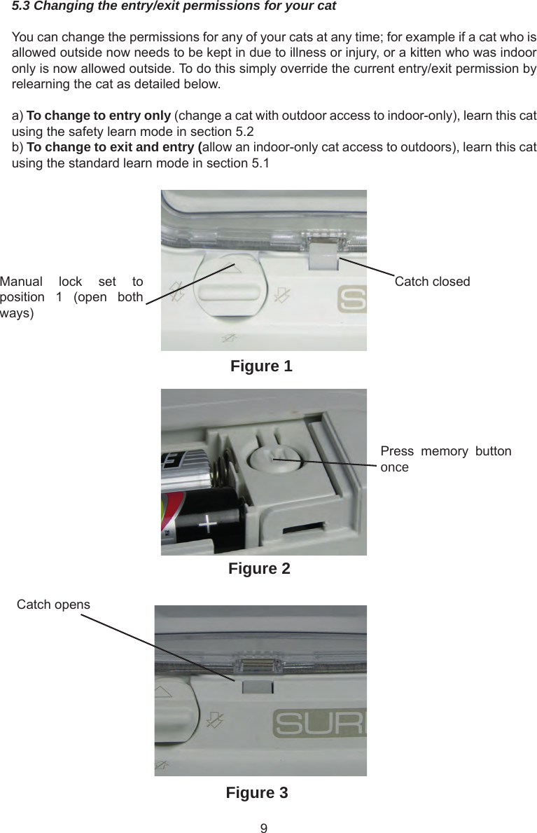 95.3 Changing the entry/exit permissions for your catYou can change the permissions for any of your cats at any time; for example if a cat who is allowed outside now needs to be kept in due to illness or injury, or a kitten who was indoor only is now allowed outside. To do this simply override the current entry/exit permission by relearning the cat as detailed below.a) To change to entry only (change a cat with outdoor access to indoor-only), learn this cat using the safety learn mode in section 5.2b) To change to exit and entry (allow an indoor-only cat access to outdoors), learn this cat using the standard learn mode in section 5.1Manual  lock  set  to position  1  (open  both ways)Catch closedPress  memory  button onceCatch opensFigure 1Figure 2Figure 3