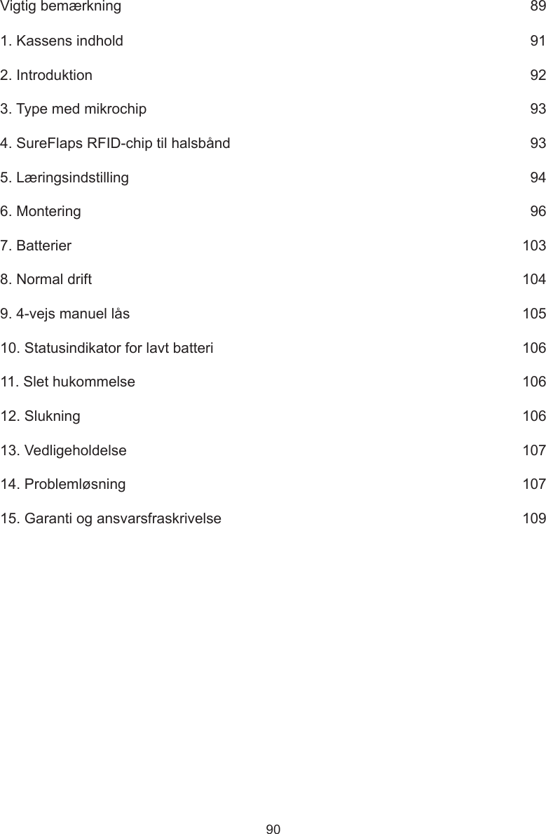 90Vigtig bemærkning      891. Kassens indhold      912. Introduktion      923. Type med mikrochip      934. SureFlaps RFID-chip til halsbånd      935. Læringsindstilling      946. Montering      967. Batterier      1038. Normal drift      1049. 4-vejs manuel lås      10510. Statusindikator for lavt batteri      10611. Slet hukommelse      10612. Slukning      10613. Vedligeholdelse      10714. Problemløsning      10715. Garanti og ansvarsfraskrivelse      109