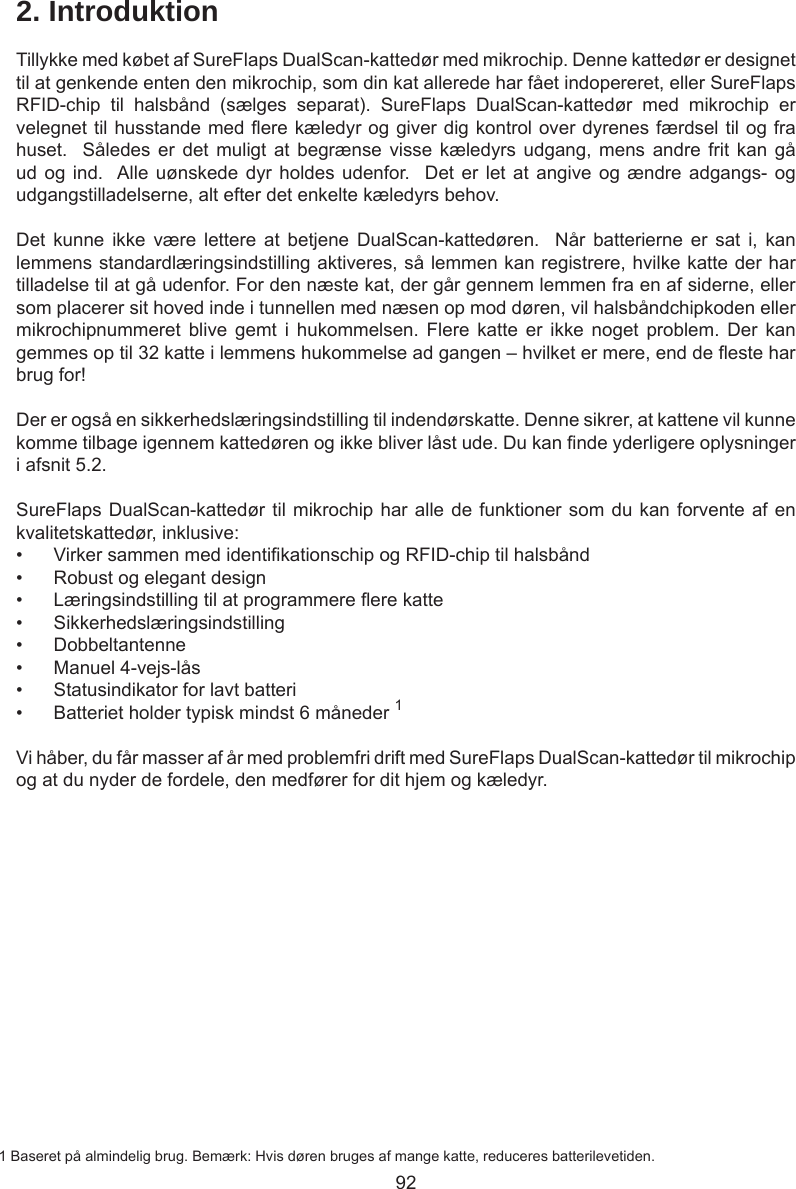 922. IntroduktionTillykke med købet af SureFlaps DualScan-kattedør med mikrochip. Denne kattedør er designet til at genkende enten den mikrochip, som din kat allerede har fået indopereret, eller SureFlaps RFID-chip  til  halsbånd  (sælges  separat).  SureFlaps  DualScan-kattedør  med  mikrochip  er velegnet til husstande med ere kæledyr og giver dig kontrol over dyrenes færdsel til og fra huset.   Således  er  det  muligt at  begrænse  visse kæledyrs  udgang,  mens andre  frit  kan  gå ud og ind.   Alle uønskede  dyr  holdes udenfor.  Det er  let  at angive og  ændre adgangs- og udgangstilladelserne, alt efter det enkelte kæledyrs behov.  Det  kunne  ikke  være  lettere  at  betjene  DualScan-kattedøren.    Når  batterierne  er  sat  i,  kan lemmens standardlæringsindstilling aktiveres, så lemmen kan registrere, hvilke katte der har tilladelse til at gå udenfor. For den næste kat, der går gennem lemmen fra en af siderne, eller som placerer sit hoved inde i tunnellen med næsen op mod døren, vil halsbåndchipkoden eller mikrochipnummeret  blive  gemt  i  hukommelsen.  Flere  katte  er  ikke  noget  problem.  Der  kan gemmes op til 32 katte i lemmens hukommelse ad gangen – hvilket er mere, end de este har brug for!Der er også en sikkerhedslæringsindstilling til indendørskatte. Denne sikrer, at kattene vil kunne komme tilbage igennem kattedøren og ikke bliver låst ude. Du kan nde yderligere oplysninger i afsnit 5.2.SureFlaps DualScan-kattedør til mikrochip har alle de funktioner som du kan forvente af en kvalitetskattedør, inklusive:•  Virker sammen med identikationschip og RFID-chip til halsbånd•  Robust og elegant design•  Læringsindstilling til at programmere ere katte•  Sikkerhedslæringsindstilling•  Dobbeltantenne•  Manuel 4-vejs-lås•  Statusindikator for lavt batteri•  Batteriet holder typisk mindst 6 måneder 1Vi håber, du får masser af år med problemfri drift med SureFlaps DualScan-kattedør til mikrochip og at du nyder de fordele, den medfører for dit hjem og kæledyr.1 Baseret på almindelig brug. Bemærk: Hvis døren bruges af mange katte, reduceres batterilevetiden.