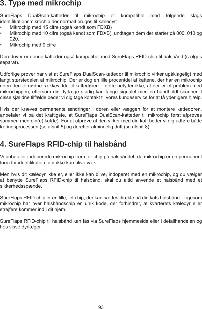 934. SureFlaps RFID-chip til halsbåndVi anbefaler indoperede mikrochip frem for chip på halsbåndet, da mikrochip er en permanent form for identikation, der ikke kan blive væk.  Men hvis dit kæledyr ikke er, eller ikke kan blive, indoperet med en mikrochip, og du vælger at  benytte  SureFlaps  RFID-chip  til  halsbånd,  skal  du  altid  anvende  et  halsbånd  med  et sikkerhedsspænde.  SureFlaps RFID-chip er en lille, let chip, der kan sættes direkte på din kats halsbånd.  Ligesom mikrochip  har  hver  halsbåndschip  en  unik  kode,  der  forhindrer,  at  kvarterets  kæledyr  eller strejfere kommer ind i dit hjem.SureFlaps RFID-chip til halsbånd kan fås via SureFlaps hjemmeside eller i detailhandelen og hos visse dyrlæger.3. Type med mikrochipSureFlaps  DualScan-kattedør  til  mikrochip  er  kompatibel  med  følgende  slags identikationsmikrochip der normalt bruges til kæledyr: •  Mikrochip med 15 cifre (også kendt som FDXB)•  Mikrochip med 10 cifre (også kendt som FDXB), undtagen dem der starter på 000, 010 og 020.•  Mikrochip med 9 cifreDerudover er denne kattedør også kompatibel med SureFlaps RFID-chip til halsbånd (sælges separat).Udførlige prøver har vist at SureFlaps DualScan-kattedør til mikrochip virker upåklageligt med langt størstedelen af mikrochip. Der er dog en lille procentdel af kattene, der har en mikrochip uden den fornødne rækkevidde til kattedøren – dette betyder ikke, at der er et problem med mikrochippen, eftersom din dyrlæge stadig  kan  fange signalet med en håndholdt  scanner.  I disse sjældne tilfælde beder vi dig tage kontakt til vores kundeservice for at få yderligere hjælp.Hvis  der  kræves  permanente  ændringer  i  døren  eller  væggen  for  at  montere  kattedøren, anbefaler  vi  på  det  kraftigste,  at  SureFlaps  DualScan-kattedør  til  mikrochip  først  afprøves sammen med din(e) kat(te). For at afprøve at den virker med din kat, beder vi dig udføre både læringsprocessen (se afsnit 5) og derefter almindelig drift (se afsnit 8).