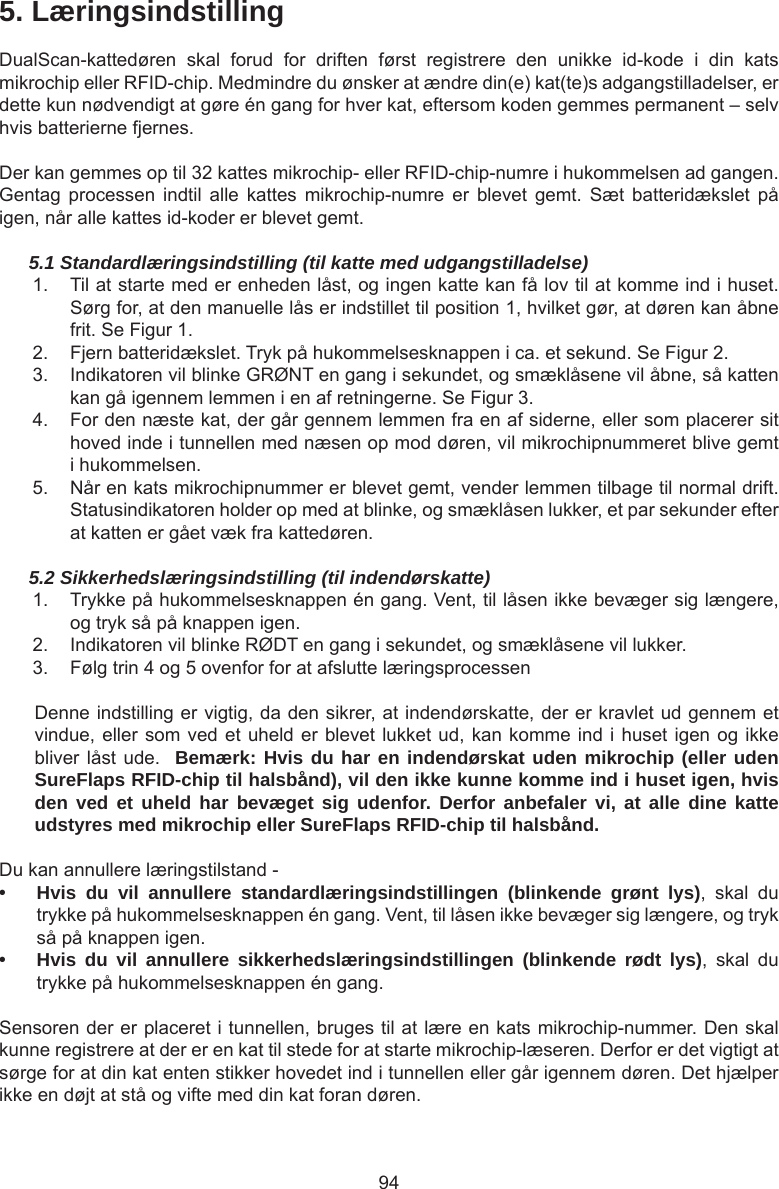 945. LæringsindstillingDualScan-kattedøren  skal  forud  for  driften  først  registrere  den  unikke  id-kode  i  din  kats mikrochip eller RFID-chip. Medmindre du ønsker at ændre din(e) kat(te)s adgangstilladelser, er dette kun nødvendigt at gøre én gang for hver kat, eftersom koden gemmes permanent – selv hvis batterierne fjernes. Der kan gemmes op til 32 kattes mikrochip- eller RFID-chip-numre i hukommelsen ad gangen. Gentag  processen  indtil  alle  kattes  mikrochip-numre  er  blevet  gemt.  Sæt  batteridækslet  på igen, når alle kattes id-koder er blevet gemt.5.1 Standardlæringsindstilling (til katte med udgangstilladelse)1.  Til at starte med er enheden låst, og ingen katte kan få lov til at komme ind i huset. Sørg for, at den manuelle lås er indstillet til position 1, hvilket gør, at døren kan åbne frit. Se Figur 1. 2.  Fjern batteridækslet. Tryk på hukommelsesknappen i ca. et sekund. Se Figur 2. 3.  Indikatoren vil blinke GRØNT en gang i sekundet, og smæklåsene vil åbne, så katten kan gå igennem lemmen i en af retningerne. Se Figur 3. 4.  For den næste kat, der går gennem lemmen fra en af siderne, eller som placerer sit hoved inde i tunnellen med næsen op mod døren, vil mikrochipnummeret blive gemt i hukommelsen.5.  Når en kats mikrochipnummer er blevet gemt, vender lemmen tilbage til normal drift. Statusindikatoren holder op med at blinke, og smæklåsen lukker, et par sekunder efter at katten er gået væk fra kattedøren.5.2 Sikkerhedslæringsindstilling (til indendørskatte)1.  Trykke på hukommelsesknappen én gang. Vent, til låsen ikke bevæger sig længere, og tryk så på knappen igen.2.  Indikatoren vil blinke RØDT en gang i sekundet, og smæklåsene vil lukker.3.  Følg trin 4 og 5 ovenfor for at afslutte læringsprocessenDenne indstilling er vigtig, da den sikrer, at indendørskatte, der er kravlet ud gennem et vindue, eller som ved et uheld er blevet lukket ud, kan komme ind i huset igen og ikke bliver låst ude.  Bemærk: Hvis du har en indendørskat uden mikrochip (eller uden SureFlaps RFID-chip til halsbånd), vil den ikke kunne komme ind i huset igen, hvis den ved et uheld har bevæget sig udenfor. Derfor anbefaler vi, at alle dine katte udstyres med mikrochip eller SureFlaps RFID-chip til halsbånd.Du kan annullere læringstilstand -• Hvis du vil annullere standardlæringsindstillingen (blinkende grønt lys),  skal  du trykke på hukommelsesknappen én gang. Vent, til låsen ikke bevæger sig længere, og tryk så på knappen igen.• Hvis du vil annullere sikkerhedslæringsindstillingen (blinkende rødt lys),  skal  du trykke på hukommelsesknappen én gang.Sensoren der er placeret i tunnellen, bruges til at lære en kats mikrochip-nummer. Den skal kunne registrere at der er en kat til stede for at starte mikrochip-læseren. Derfor er det vigtigt at sørge for at din kat enten stikker hovedet ind i tunnellen eller går igennem døren. Det hjælper ikke en døjt at stå og vifte med din kat foran døren.