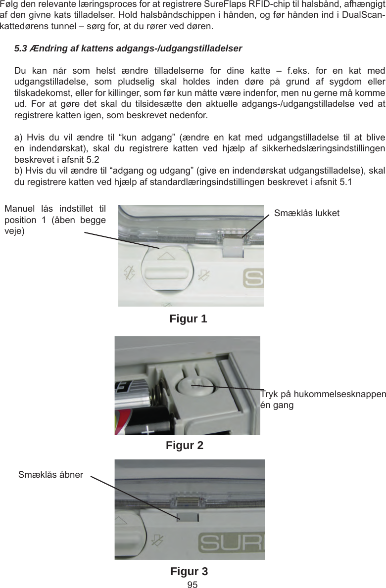 95Følg den relevante læringsproces for at registrere SureFlaps RFID-chip til halsbånd, afhængigt af den givne kats tilladelser. Hold halsbåndschippen i hånden, og før hånden ind i DualScan-kattedørens tunnel – sørg for, at du rører ved døren.5.3 Ændring af kattens adgangs-/udgangstilladelserDu  kan  når  som  helst  ændre  tilladelserne  for  dine  katte  –  f.eks.  for  en  kat  med udgangstilladelse,  som  pludselig  skal  holdes  inden  døre  på  grund  af  sygdom  eller tilskadekomst, eller for killinger, som før kun måtte være indenfor, men nu gerne må komme ud.  For  at  gøre  det  skal  du  tilsidesætte  den  aktuelle  adgangs-/udgangstilladelse  ved  at registrere katten igen, som beskrevet nedenfor.a)  Hvis  du  vil  ændre  til  “kun  adgang”  (ændre  en  kat  med  udgangstilladelse  til  at  blive en  indendørskat),  skal  du  registrere  katten  ved  hjælp  af  sikkerhedslæringsindstillingen beskrevet i afsnit 5.2b) Hvis du vil ændre til “adgang og udgang” (give en indendørskat udgangstilladelse), skal du registrere katten ved hjælp af standardlæringsindstillingen beskrevet i afsnit 5.1Manuel  lås  indstillet  til position  1  (åben  begge veje)Smæklås lukketTryk på hukommelsesknappen én gangSmæklås åbnerFigur 3Figur 1Figur 2