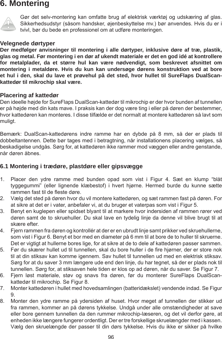 966. MonteringGør det selv-montering kan omfatte brug af elektrisk værktøj og udskæring af glas. Sikkerhedsudstyr (såsom handsker, øjenbeskyttelse mv.) bør anvendes. Hvis du er i tvivl, bør du bede en professionel om at udføre monteringen. Velegnede dørtyperDer medfølger anvisninger til montering i alle dørtyper, inklusive døre af træ, plastik, glas og metal. Før montering i en dør af ukendt materiale er det en god idé at kontrollere for metalplader, da et større hul kan være nødvendigt, som beskrevet afsnittet om montering i metaldøre. Hvis du kun kan undersøge dørens konstruktion ved at bore et hul i den, skal du lave et prøvehul på det sted, hvor hullet til SureFlaps DualScan-kattedør til mikrochip skal være.   Placering af kattedørDen ideelle højde for SureFlaps DualScan-kattedør til mikrochip er der hvor bunden af tunnellen er på højde med din kats mave. I praksis kan der dog være ting i eller på døren der bestemmer, hvor kattedøren kan monteres. I disse tilfælde er det normalt at montere kattedøren så lavt som muligt.Bemærk:  DualScan-kattedørens  indre  ramme  har  en  dybde  på  8  mm,  så  der  er  plads  til dobbeltantennen. Dette bør tages med i betragtning, når installationens placering vælges, så beskadigelse undgås. Sørg for, at kattedøren ikke rammer mod væggen eller andre genstande, når døren åbnes.6.1 Montering i trædøre, plastdøre eller gipsvægge1.  Placer  den  ydre  ramme  med  bunden  opad  som  vist  i  Figur  4.  Sæt  en  klump  “blåt tyggegummi”  (eller  lignende  klæbestof)  i  hvert  hjørne.  Hermed  burde  du  kunne  sætte rammen fast til de este døre. 2.  Vælg det sted på døren hvor du vil montere kattedøren, og sæt rammen fast på døren. For at sikre at det er i vater, anbefaler vi, at du bruger et vaterpas som vist i Figur 5. 3.  Benyt en kuglepen eller spidset blyant til at markere hvor indersiden af rammen rører ved døren samt de to skruehuller. Du skal lave en tydelig linje da denne vil blive brugt til at skære efter.4.  Fjern rammen fra døren og kontrollér at der er en ubrudt linje samt prikker ved skruehullerne, som vist i Figur 6. Benyt et bor med en diameter på 6 mm til at bore de to huller til skruerne. Det er vigtigt at hullerne bores lige, for at sikre at de to dele af kattedøren passer sammen.5.  Før du skærer hullet ud til tunnellen, skal du bore huller i de re hjørner, der er store nok til at din stiksav kan komme igennem. Sav hullet til tunnellen ud med en elektrisk stiksav. Sørg for at du saver 3 mm længere ude end den linje, du har tegnet, så der er plads nok til tunnellen. Sørg for, at stiksaven hele tiden er klos op ad døren, når du saver. Se Figur 7.  6.  Fjern  løst  materiale,  støv  og  snavs  fra  døren,  før  du  monterer  SureFlaps  DualScan-kattedør til mikrochip. Se Figur 8. 7.  Monter kattedøren i hullet med hovedsamlingen (batteridækslet) vendende indad. Se Figur 9.8.  Monter den ydre ramme på ydersiden af huset. Hvor meget af tunnellen der stikker ud fra rammen, kommer an på dørens tykkelse. Undgå under alle omstændigheder at save eller bore gennem tunnellen da den rummer mikrochip-læseren, og det vil derfor gøre, at enheden ikke længere fungerer ordentligt. Der er tre forskellige skruelængder med i kassen. Vælg den skruelængde der passer til din dørs tykkelse. Hvis du ikke er sikker på hvilke 