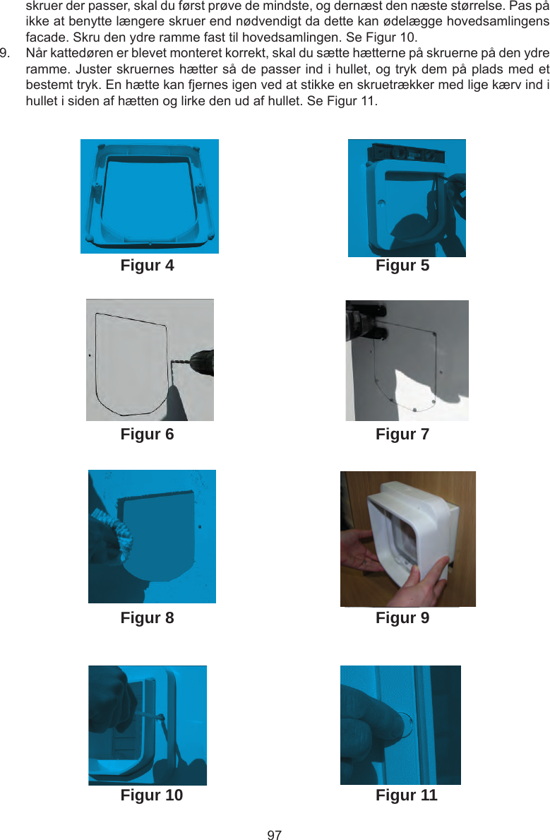 97skruer der passer, skal du først prøve de mindste, og dernæst den næste størrelse. Pas på ikke at benytte længere skruer end nødvendigt da dette kan ødelægge hovedsamlingens facade. Skru den ydre ramme fast til hovedsamlingen. Se Figur 10.9.  Når kattedøren er blevet monteret korrekt, skal du sætte hætterne på skruerne på den ydre ramme. Juster skruernes hætter så de passer ind i hullet, og tryk dem på plads med et bestemt tryk. En hætte kan fjernes igen ved at stikke en skruetrækker med lige kærv ind i hullet i siden af hætten og lirke den ud af hullet. Se Figur 11. Figur 4Figur 6Figur 5Figur 7Figur 8 Figur 9Figur 10 Figur 11