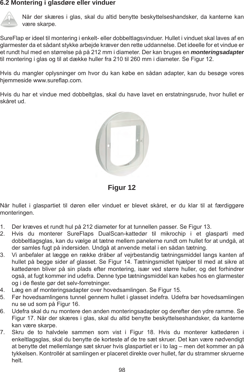 986.2 Montering i glasdøre eller vinduerNår der skæres i glas, skal du altid benytte beskyttelseshandsker, da kanterne kan være skarpe. SureFlap er ideel til montering i enkelt- eller dobbeltlagsvinduer. Hullet i vinduet skal laves af en glarmester da et sådant stykke arbejde kræver den rette uddannelse. Det ideelle for et vindue er et rundt hul med en størrelse på på 212 mm i diameter. Der kan bruges en monteringsadapter til montering i glas og til at dække huller fra 210 til 260 mm i diameter. Se Figur 12.Hvis du mangler oplysninger om hvor du kan købe en sådan adapter, kan du besøge vores hjemmeside www.sure ap.com. Hvis du har et vindue med dobbeltglas, skal du have lavet en erstatningsrude, hvor hullet er skåret ud.Figur 12Når  hullet  i  glaspartiet  til  døren  eller  vinduet  er  blevet  skåret,  er  du  klar  til  at  færdiggøre monteringen.1.  Der kræves et rundt hul på 212 diameter for at tunnellen passer. Se Figur 13. 2.  Hvis  du  monterer  SureFlaps  DualScan-kattedør  til  mikrochip  i  et  glasparti  med dobbeltlagsglas, kan du vælge at tætne mellem panelerne rundt om hullet for at undgå, at der samles fugt på indersiden. Undgå at anvende metal i en sådan tætning.3.  Vi anbefaler at lægge en række dråber af vejrbestandig tætningsmiddel langs kanten af hullet på begge sider af glasset. Se Figur 14. Tætningsmidlet hjælper til med at sikre at kattedøren bliver  på  sin  plads  efter montering,  især ved  større huller, og  det  forhindrer også, at fugt kommer ind udefra. Denne type tætningsmiddel kan købes hos en glarmester og i de  este gør det selv-forretninger. 4.  Læg en af monteringsadapter over hovedsamlingen. Se Figur 15. 5.  Før hovedsamlingens tunnel gennem hullet i glasset indefra. Udefra bør hovedsamlingen nu se ud som på Figur 16.6.  Udefra skal du nu montere den anden monteringsadapter og derefter den ydre ramme. Se Figur 17. Når der skæres i glas, skal du altid benytte beskyttelseshandsker, da kanterne kan være skarpe.7.  Skru  de  to  halvdele  sammen  som  vist  i  Figur  18.  Hvis  du  monterer  kattedøren  i enkeltlagsglas, skal du benytte de korteste af de tre sæt skruer. Det kan være nødvendigt at benytte det mellemlange sæt skruer hvis glaspartiet er i to lag – men det kommer an på tykkelsen. Kontrollér at samlingen er placeret direkte over hullet, før du strammer skruerne helt. 