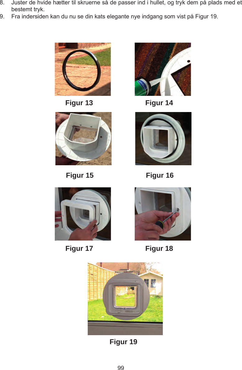 99Figur 19Figur 18Figur 13Figur 16Figur 15Figur 14Figur 178.  Juster de hvide hætter til skruerne så de passer ind i hullet, og tryk dem på plads med et bestemt tryk.9.  Fra indersiden kan du nu se din kats elegante nye indgang som vist på Figur 19.