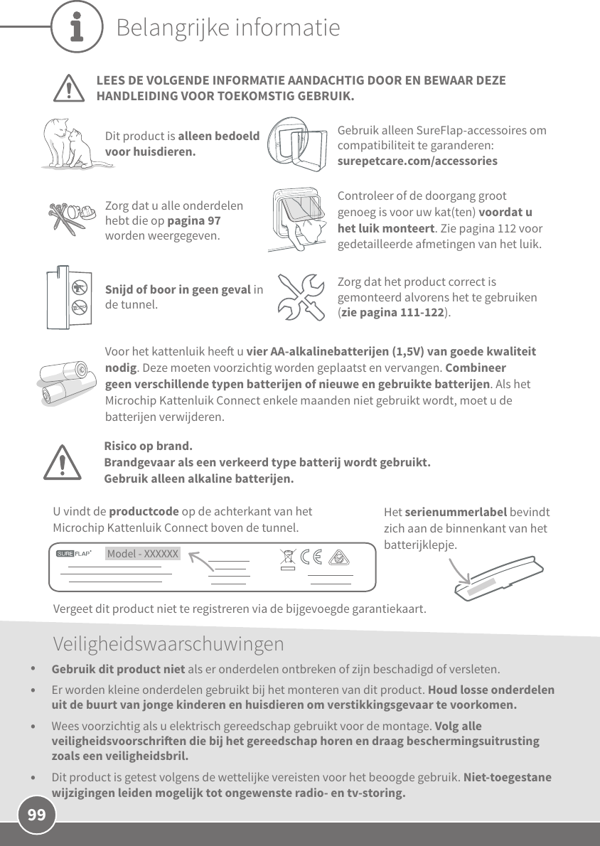 99Belangrijke informatieLEES DE VOLGENDE INFORMATIE AANDACHTIG DOOR EN BEWAAR DEZE HANDLEIDING VOOR TOEKOMSTIG GEBRUIK.Dit product is alleen bedoeld voor huisdieren.Gebruik alleen SureFlap-accessoires om compatibiliteit te garanderen: surepetcare.com/accessoriesVoor het kattenluik hee u vier AA-alkalinebatterijen (1,5V) van goede kwaliteit nodig. Deze moeten voorzichtig worden geplaatst en vervangen. Combineer geen verschillende typen batterijen of nieuwe en gebruikte batterijen. Als het Microchip Kattenluik Connect enkele maanden niet gebruikt wordt, moet u de batterijen verwijderen. Model - XXXXXX U vindt de productcode op de achterkant van het Microchip Kattenluik Connect boven de tunnel.Het serienummerlabel bevindt zich aan de binnenkant van het batterijklepje.Vergeet dit product niet te registreren via de bijgevoegde garantiekaart. Controleer of de doorgang groot genoeg is voor uw kat(ten) voordat u het luik monteert. Zie pagina 112 voor gedetailleerde afmetingen van het luik.Zorg dat u alle onderdelen hebt die op pagina 97 worden weergegeven.Veiligheidswaarschuwingen•  Gebruik dit product niet als er onderdelen ontbreken of zijn beschadigd of versleten.•  Er worden kleine onderdelen gebruikt bij het monteren van dit product. Houd losse onderdelen uit de buurt van jonge kinderen en huisdieren om verstikkingsgevaar te voorkomen.•  Wees voorzichtig als u elektrisch gereedschap gebruikt voor de montage. Volg alle veiligheidsvoorschrien die bij het gereedschap horen en draag beschermingsuitrusting zoals een veiligheidsbril.•  Dit product is getest volgens de wettelijke vereisten voor het beoogde gebruik. Niet-toegestane wijzigingen leiden mogelijk tot ongewenste radio- en tv-storing.Zorg dat het product correct is gemonteerd alvorens het te gebruiken (zie pagina 111-122).Snijd of boor in geen geval in de tunnel.Risico op brand.Brandgevaar als een verkeerd type batterij wordt gebruikt. Gebruik alleen alkaline batterijen.