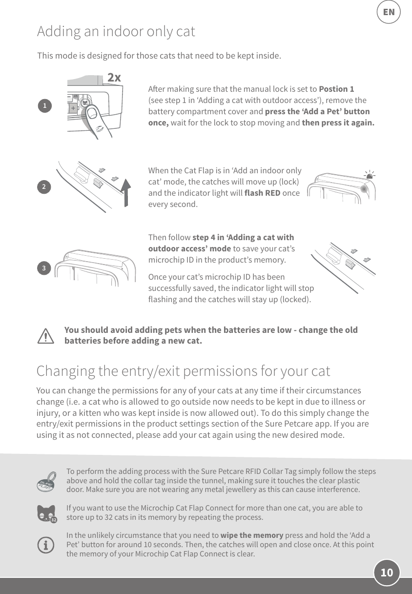 10ENAdding an indoor only catChanging the entry/exit permissions for your catYou should avoid adding pets when the batteries are low - change the old batteries before adding a new cat.To perform the adding process with the Sure Petcare RFID Collar Tag simply follow the steps above and hold the collar tag inside the tunnel, making sure it touches the clear plastic door. Make sure you are not wearing any metal jewellery as this can cause interference.If you want to use the Microchip Cat Flap Connect for more than one cat, you are able to store up to 32 cats in its memory by repeating the process. In the unlikely circumstance that you need to wipe the memory press and hold the ‘Add a Pet’ button for around 10 seconds. Then, the catches will open and close once. At this point the memory of your Microchip Cat Flap Connect is clear.You can change the permissions for any of your cats at any time if their circumstances change (i.e. a cat who is allowed to go outside now needs to be kept in due to illness or injury, or a kitten who was kept inside is now allowed out). To do this simply change the entry/exit permissions in the product settings section of the Sure Petcare app. If you are using it as not connected, please add your cat again using the new desired mode. 2x1Aer making sure that the manual lock is set to Postion 1 (see step 1 in ‘Adding a cat with outdoor access’), remove the battery compartment cover and press the ‘Add a Pet’ button once, wait for the lock to stop moving and then press it again. 3Then follow step 4 in ‘Adding a cat with outdoor access’ mode to save your cat’s microchip ID in the product’s memory. Once your cat’s microchip ID has been successfully saved, the indicator light will stop flashing and the catches will stay up (locked). 2When the Cat Flap is in ‘Add an indoor only cat’ mode, the catches will move up (lock) and the indicator light will flash RED once every second.This mode is designed for those cats that need to be kept inside. 