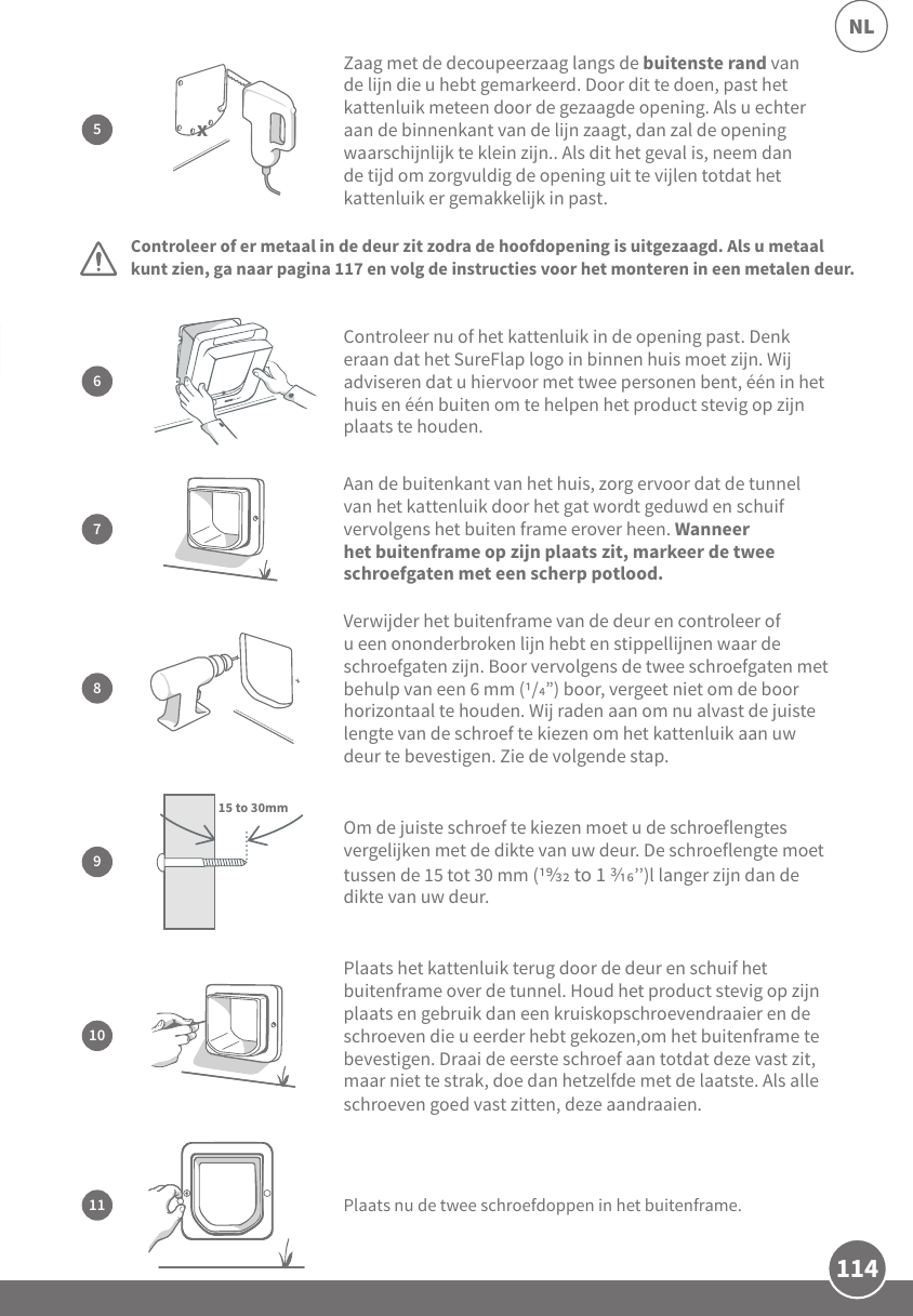114NLPlaats het kattenluik terug door de deur en schuif het buitenframe over de tunnel. Houd het product stevig op zijn plaats en gebruik dan een kruiskopschroevendraaier en de schroeven die u eerder hebt gekozen,om het buitenframe te bevestigen. Draai de eerste schroef aan totdat deze vast zit, maar niet te strak, doe dan hetzelfde met de laatste. Als alle schroeven goed vast zitten, deze aandraaien.107Aan de buitenkant van het huis, zorg ervoor dat de tunnel van het kattenluik door het gat wordt geduwd en schuif vervolgens het buiten frame erover heen. Wanneer het buitenframe op zijn plaats zit, markeer de twee schroefgaten met een scherp potlood. 9Om de juiste schroef te kiezen moet u de schroeflengtes vergelijken met de dikte van uw deur. De schroeflengte moet tussen de 15 tot 30 mm ( to 1 ’’)l langer zijn dan de dikte van uw deur. 15 to 30mmPlaats nu de twee schroefdoppen in het buitenframe.11Zaag met de decoupeerzaag langs de buitenste rand van de lijn die u hebt gemarkeerd. Door dit te doen, past het kattenluik meteen door de gezaagde opening. Als u echter aan de binnenkant van de lijn zaagt, dan zal de opening waarschijnlijk te klein zijn.. Als dit het geval is, neem dan de tijd om zorgvuldig de opening uit te vijlen totdat het kattenluik er gemakkelijk in past. 5x8Verwijder het buitenframe van de deur en controleer of u een ononderbroken lijn hebt en stippellijnen waar de schroefgaten zijn. Boor vervolgens de twee schroefgaten met behulp van een 6 mm (/”) boor, vergeet niet om de boor horizontaal te houden. Wij raden aan om nu alvast de juiste lengte van de schroef te kiezen om het kattenluik aan uw deur te bevestigen. Zie de volgende stap.Controleer of er metaal in de deur zit zodra de hoofdopening is uitgezaagd. Als u metaal kunt zien, ga naar pagina 117 en volg de instructies voor het monteren in een metalen deur.6Controleer nu of het kattenluik in de opening past. Denk eraan dat het SureFlap logo in binnen huis moet zijn. Wij adviseren dat u hiervoor met twee personen bent, één in het huis en één buiten om te helpen het product stevig op zijn plaats te houden.