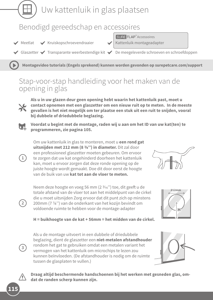 115Uw kattenluik in glas plaatsenAccessoiresBenodigd gereedschap en accessoiresMeetlatGlaszetterKattenluik montageadapterDe meegeleverde schroeven en schroefdoppenKruiskopschroevendraaierTransparante weerbestendige kitStap-voor-stap handleiding voor het maken van de opening in glasDraag altijd beschermende handschoenen bij het werken met gesneden glas, om-dat de randen scherp kunnen zijn.Als u in uw glazen deur geen opening hebt waarin het kattenluik past, moet u contact opnemen met een glaszetter om een nieuw ruit op te meten.  In de meeste gevallen is het niet mogelijk om ter plaatse een stuk uit een ruit te snijden, vooral bij dubbele of driedubbele beglazing. Voordat u begint met de montage, raden wij u aan om het ID van uw kat(ten) te programmeren, zie pagina 105.Montagevideo tutorials (Engels sprekend) kunnen worden gevonden op surepetcare.com/support Om uw kattenluik in glas te monteren, moet u een rond gat uitsnijden met 212 mm (8 ’’) in diameter. Dit zal door een professioneel glaszetter moeten gebeuren. Om ervoor te zorgen dat uw kat ongehinderd doorheen het kattenluik kan, moet u ervoor zorgen dat deze ronde opening op de juiste hoogte wordt gemaakt. Doe dit door eerst de hoogte van de buik van uw kat tot aan de vloer te meten. 1 Neem deze hoogte en voeg 56 mm (2 ’’) toe, dit gee u de totale afstand van de vloer tot aan het middelpunt van de cirkel die u moet uitsnijden Zorg ervoor dat dit punt zich op minstens 200mm (7 ’’) van de onderkant van het kozijn bevindt om voldoende ruimte te hebben voor de montage-adapter H = buikhoogte van de kat + 56mm = het midden van de cirkel.212mmH2 Als u de montage uitvoert in een dubbele of driedubbele beglazing, dient de glaszetter een niet-metalen afstandhouder rondom het gat te gebruiken omdat een metalen variant het vermogen van het kattenluik om microchips te lezen zou kunnen beïnvloeden. (De afstandhouder is nodig om de ruimte tussen de glasplaten te vullen.)3