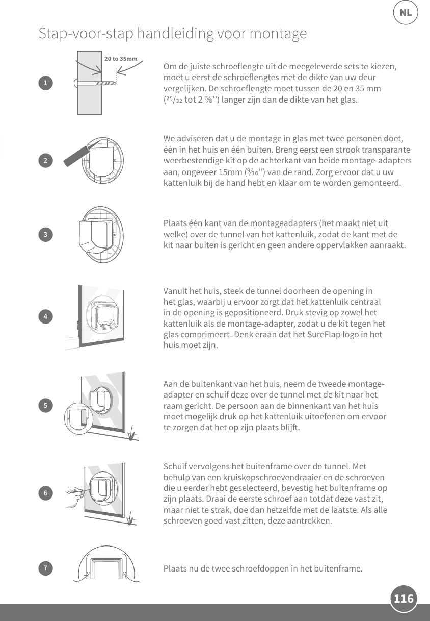 116NL3Plaats één kant van de montageadapters (het maakt niet uit welke) over de tunnel van het kattenluik, zodat de kant met de kit naar buiten is gericht en geen andere oppervlakken aanraakt.Schuif vervolgens het buitenframe over de tunnel. Met behulp van een kruiskopschroevendraaier en de schroeven die u eerder hebt geselecteerd, bevestig het buitenframe op zijn plaats. Draai de eerste schroef aan totdat deze vast zit, maar niet te strak, doe dan hetzelfde met de laatste. Als alle schroeven goed vast zitten, deze aantrekken.6Stap-voor-stap handleiding voor montage  2We adviseren dat u de montage in glas met twee personen doet, één in het huis en één buiten. Breng eerst een strook transparante weerbestendige kit op de achterkant van beide montage-adapters aan, ongeveer 15mm (’’) van de rand. Zorg ervoor dat u uw kattenluik bij de hand hebt en klaar om te worden gemonteerd.5Aan de buitenkant van het huis, neem de tweede montage-adapter en schuif deze over de tunnel met de kit naar het raam gericht. De persoon aan de binnenkant van het huis moet mogelijk druk op het kattenluik uitoefenen om ervoor te zorgen dat het op zijn plaats blij.7Plaats nu de twee schroefdoppen in het buitenframe.Om de juiste schroeflengte uit de meegeleverde sets te kiezen, moet u eerst de schroeflengtes met de dikte van uw deur vergelijken. De schroeflengte moet tussen de 20 en 35 mm (/ tot 2 ’’) langer zijn dan de dikte van het glas.120 to 35mm4Vanuit het huis, steek de tunnel doorheen de opening in het glas, waarbij u ervoor zorgt dat het kattenluik centraal in de opening is gepositioneerd. Druk stevig op zowel het kattenluik als de montage-adapter, zodat u de kit tegen het glas comprimeert. Denk eraan dat het SureFlap logo in het huis moet zijn. 