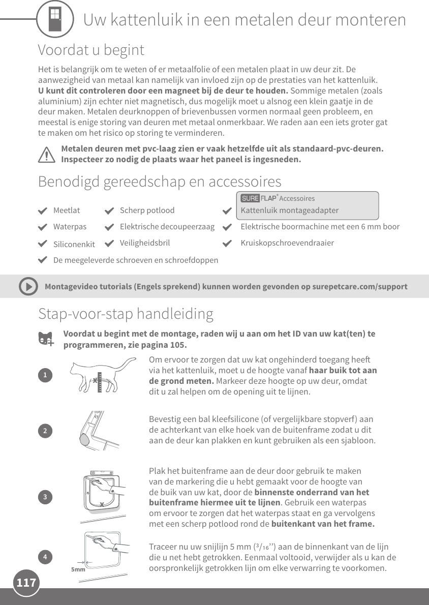 117Uw kattenluik in een metalen deur monterenAccessoiresBenodigd gereedschap en accessoiresMeetlatWaterpasSiliconenkit Kattenluik montageadapterElektrische boormachine met een 6 mm boorKruiskopschroevendraaierScherp potloodElektrische decoupeerzaagVeiligheidsbrilStap-voor-stap handleiding2Bevestig een bal kleefsilicone (of vergelijkbare stopverf) aan de achterkant van elke hoek van de buitenframe zodat u dit aan de deur kan plakken en kunt gebruiken als een sjabloon.1Om ervoor te zorgen dat uw kat ongehinderd toegang hee via het kattenluik, moet u de hoogte vanaf haar buik tot aan de grond meten. Markeer deze hoogte op uw deur, omdat dit u zal helpen om de opening uit te lijnen.x3Plak het buitenframe aan de deur door gebruik te maken van de markering die u hebt gemaakt voor de hoogte van de buik van uw kat, door de binnenste onderrand van het buitenframe hiermee uit te lijnen. Gebruik een waterpas om ervoor te zorgen dat het waterpas staat en ga vervolgens met een scherp potlood rond de buitenkant van het frame.xTraceer nu uw snijlijn 5 mm (/’’) aan de binnenkant van de lijn die u net hebt getrokken. Eenmaal voltooid, verwijder als u kan de oorspronkelijk getrokken lijn om elke verwarring te voorkomen.45mmDe meegeleverde schroeven en schroefdoppenVoordat u begintMetalen deuren met pvc-laag zien er vaak hetzelfde uit als standaard-pvc-deuren. Inspecteer zo nodig de plaats waar het paneel is ingesneden.Het is belangrijk om te weten of er metaalfolie of een metalen plaat in uw deur zit. De aanwezigheid van metaal kan namelijk van invloed zijn op de prestaties van het kattenluik. U kunt dit controleren door een magneet bij de deur te houden. Sommige metalen (zoals aluminium) zijn echter niet magnetisch, dus mogelijk moet u alsnog een klein gaatje in de deur maken. Metalen deurknoppen of brievenbussen vormen normaal geen probleem, en meestal is enige storing van deuren met metaal onmerkbaar. We raden aan een iets groter gat te maken om het risico op storing te verminderen.Montagevideo tutorials (Engels sprekend) kunnen worden gevonden op surepetcare.com/supportVoordat u begint met de montage, raden wij u aan om het ID van uw kat(ten) te programmeren, zie pagina 105.