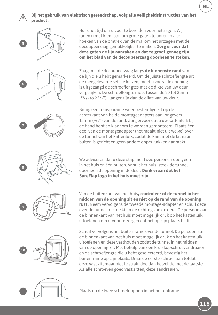 118NLBij het gebruik van elektrisch gereedschap, volg alle veiligheidsinstructies van het product.  Schuif vervolgens het buitenframe over de tunnel. De persoon aan de binnenkant van het huis moet mogelijk druk op het kattenluik uitoefenen en deze vasthouden zodat de tunnel in het midden van de opening zit. Met behulp van een kruiskopschroevendraaier en de schroeflengte die u hebt geselecteerd, bevestig het buitenframe op zijn plaats. Draai de eerste schroef aan totdat deze vast zit, maar niet te strak, doe dan hetzelfde met de laatste. Als alle schroeven goed vast zitten, deze aandraaien.10Plaats nu de twee schroefdoppen in het buitenframe.  11Nu is het tijd om u voor te bereiden voor het zagen. Wij raden u met klem aan om grote gaten te boren in alle hoeken van de omtrek van de mal om het uitzagen met de decoupeerzaag gemakkelijker te maken. Zorg ervoor dat deze gaten de lijn aanraken en dat ze groot genoeg zijn om het blad van de decoupeerzaag doorheen te steken.5Van de buitenkant van het huis, controleer of de tunnel in het midden van de opening zit en niet op de rand van de opening rust. Neem vervolgens de tweede montage-adapter en schuif deze over de tunnel met de kit in de richting van de deur. De persoon aan de binnenkant van het huis moet mogelijk druk op het kattenluik uitoefenen om ervoor te zorgen dat het op zijn plaats blij. 9Zaag met de decoupeerzaag langs de binnenste rand van de lijn die u hebt gemarkeerd. Om de juiste schroeflengte uit de meegeleverde sets te kiezen, moet u zodra de opening is uitgezaagd de schroeflengtes met de dikte van uw deur vergelijken. De schroeflengte moet tussen de 20 tot 35mm (/ to 2 /’’) l langer zijn dan de dikte van uw deur67Breng een transparante weer bestendige kit op de achterkant van beide montageadapters aan, ongeveer 15mm (’’) van de rand. Zorg ervoor dat u uw kattenluik bij de hand hebt en klaar om te worden gemonteerd. Plaats één deel van de montageadapter (het maakt niet uit welke) over de tunnel van het kattenluik, zodat de kant met de kit naar buiten is gericht en geen andere oppervlakken aanraakt. We adviseren dat u deze stap met twee personen doet, één in het huis en één buiten. Vanuit het huis, steek de tunnel doorheen de opening in de deur. Denk eraan dat het SureFlap logo in het huis moet zijn. 8