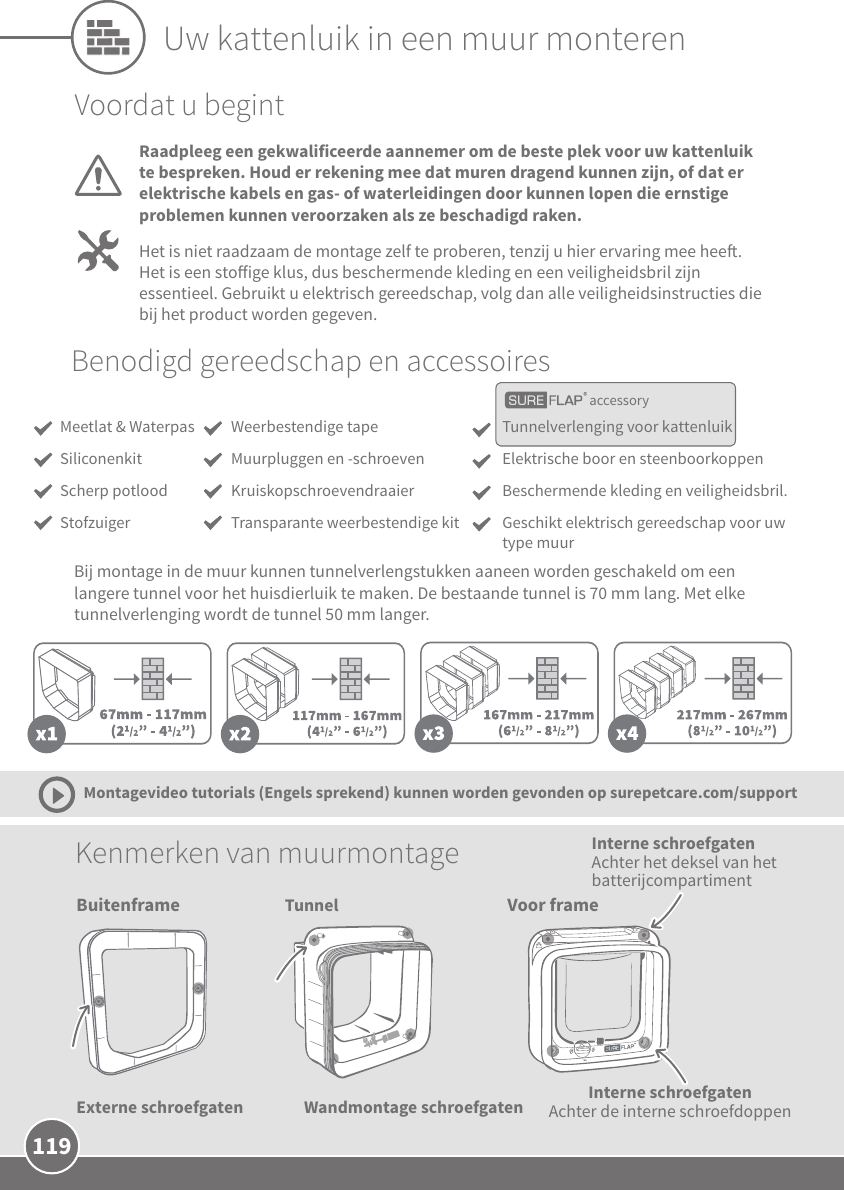 119Tunnel Voor frameInterne schroefgaten Achter de interne schroefdoppenWandmontage schroefgaten  Kenmerken van muurmontage Montagevideo tutorials (Engels sprekend) kunnen worden gevonden op surepetcare.com/supportVoordat u begintRaadpleeg een gekwalificeerde aannemer om de beste plek voor uw kattenluik te bespreken. Houd er rekening mee dat muren dragend kunnen zijn, of dat er elektrische kabels en gas- of waterleidingen door kunnen lopen die ernstige problemen kunnen veroorzaken als ze beschadigd raken.Het is niet raadzaam de montage zelf te proberen, tenzij u hier ervaring mee hee. Het is een stoige klus, dus beschermende kleding en een veiligheidsbril zijn essentieel. Gebruikt u elektrisch gereedschap, volg dan alle veiligheidsinstructies die bij het product worden gegeven. accessoryBenodigd gereedschap en accessoiresTunnelverlenging voor kattenluikElektrische boor en steenboorkoppen Beschermende kleding en veiligheidsbril.Geschikt elektrisch gereedschap voor uw type muurWeerbestendige tapeMuurpluggen en -schroeven KruiskopschroevendraaierTransparante weerbestendige kitMeetlat &amp; WaterpasSiliconenkitScherp potloodStofzuigerBij montage in de muur kunnen tunnelverlengstukken aaneen worden geschakeld om een langere tunnel voor het huisdierluik te maken. De bestaande tunnel is 70 mm lang. Met elke tunnelverlenging wordt de tunnel 50 mm langer. Uw kattenluik in een muur monterenBuitenframeExterne schroefgatenInterne schroefgaten Achter het deksel van het batterijcompartiment