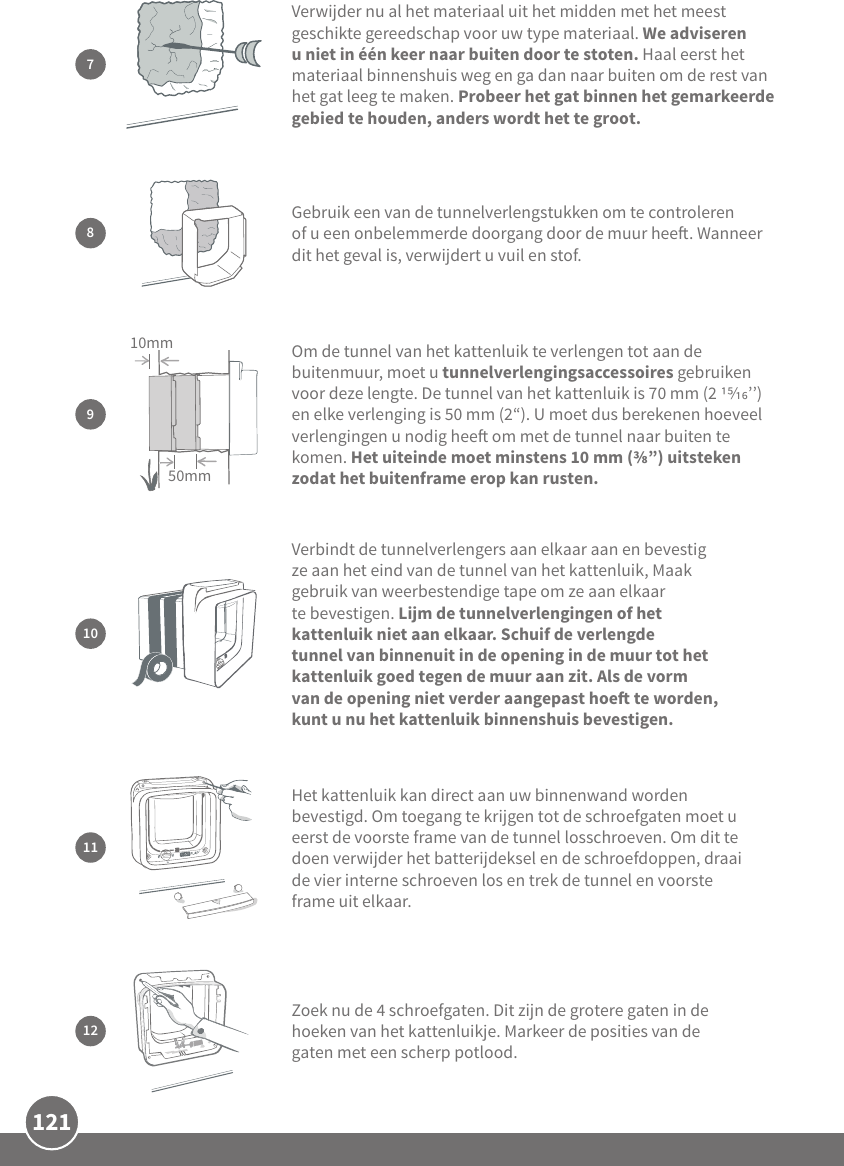 121Verbindt de tunnelverlengers aan elkaar aan en bevestig ze aan het eind van de tunnel van het kattenluik, Maak gebruik van weerbestendige tape om ze aan elkaar te bevestigen. Lijm de tunnelverlengingen of het kattenluik niet aan elkaar. Schuif de verlengde tunnel van binnenuit in de opening in de muur tot het kattenluik goed tegen de muur aan zit. Als de vorm van de opening niet verder aangepast hoe te worden, kunt u nu het kattenluik binnenshuis bevestigen.109Om de tunnel van het kattenluik te verlengen tot aan de buitenmuur, moet u tunnelverlengingsaccessoires gebruiken voor deze lengte. De tunnel van het kattenluik is 70 mm (2 ’’) en elke verlenging is 50 mm (2“). U moet dus berekenen hoeveel verlengingen u nodig hee om met de tunnel naar buiten te komen. Het uiteinde moet minstens 10 mm (”) uitsteken zodat het buitenframe erop kan rusten. 50mm10mmHet kattenluik kan direct aan uw binnenwand worden bevestigd. Om toegang te krijgen tot de schroefgaten moet u eerst de voorste frame van de tunnel losschroeven. Om dit te doen verwijder het batterijdeksel en de schroefdoppen, draai de vier interne schroeven los en trek de tunnel en voorste frame uit elkaar. 1112Zoek nu de 4 schroefgaten. Dit zijn de grotere gaten in de hoeken van het kattenluikje. Markeer de posities van de gaten met een scherp potlood.7Verwijder nu al het materiaal uit het midden met het meest geschikte gereedschap voor uw type materiaal. We adviseren u niet in één keer naar buiten door te stoten. Haal eerst het materiaal binnenshuis weg en ga dan naar buiten om de rest van het gat leeg te maken. Probeer het gat binnen het gemarkeerde gebied te houden, anders wordt het te groot.Gebruik een van de tunnelverlengstukken om te controleren of u een onbelemmerde doorgang door de muur hee. Wanneer dit het geval is, verwijdert u vuil en stof.8