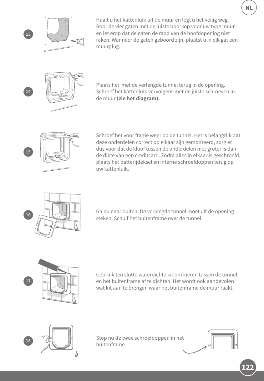 122NLGa nu naar buiten. De verlengde tunnel moet uit de opening steken. Schuif het buitenframe over de tunnel.1615Schroef het voor frame weer op de tunnel. Het is belangrijk dat deze onderdelen correct op elkaar zijn gemonteerd, zorg er dus voor dat de kloof tussen de onderdelen niet groter is dan de dikte van een creditcard. Zodra alles in elkaar is geschroefd, plaats het batterijdeksel en interne schroefdoppen terug op uw kattenluik. 14Plaats het  met de verlengde tunnel terug in de opening. Schroef het kattenluik vervolgens met de juiste schroeven in de muur (zie het diagram). Haalt u het kattenluik uit de muur en legt u het veilig weg. Boor de vier gaten met de juiste boorkop voor uw type muur en let erop dat de gaten de rand van de hoofdopening niet raken. Wanneer de gaten geboord zijn, plaatst u in elk gat een muurplug.13Gebruik ten slotte waterdichte kit om kieren tussen de tunnel en het buitenframe af te dichten. Het wordt ook aanbevolen wat kit aan te brengen waar het buitenframe de muur raakt.17Stop nu de twee schroefdoppen in het buitenframe.18