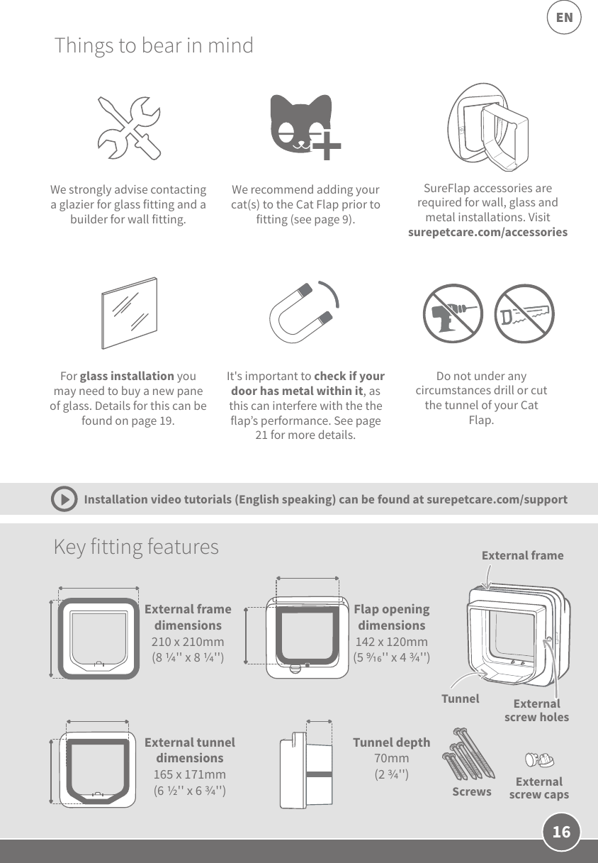 16ENSureFlap accessories are required for wall, glass and metal installations. Visit surepetcare.com/accessories We strongly advise contacting a glazier for glass fitting and a builder for wall fitting.Things to bear in mindKey fitting features We recommend adding your cat(s) to the Cat Flap prior to fitting (see page 9).External frameExternal screw holesTunnelExternal screw capsDo not under any circumstances drill or cut the tunnel of your Cat Flap.External framedimensions 210 x 210mm(8 &apos;&apos; x 8 &apos;&apos;)Flap opening dimensions142 x 120mm(5 &apos;&apos; x 4 &apos;&apos;)External tunnel dimensions 165 x 171mm(6 &apos;&apos; x 6 &apos;&apos;)Tunnel depth 70mm (2 &apos;&apos;)ScrewsIt&apos;s important to check if your door has metal within it, as this can interfere with the the flap’s performance. See page 21 for more details.For glass installation you may need to buy a new pane of glass. Details for this can be found on page 19.Installation video tutorials (English speaking) can be found at surepetcare.com/support