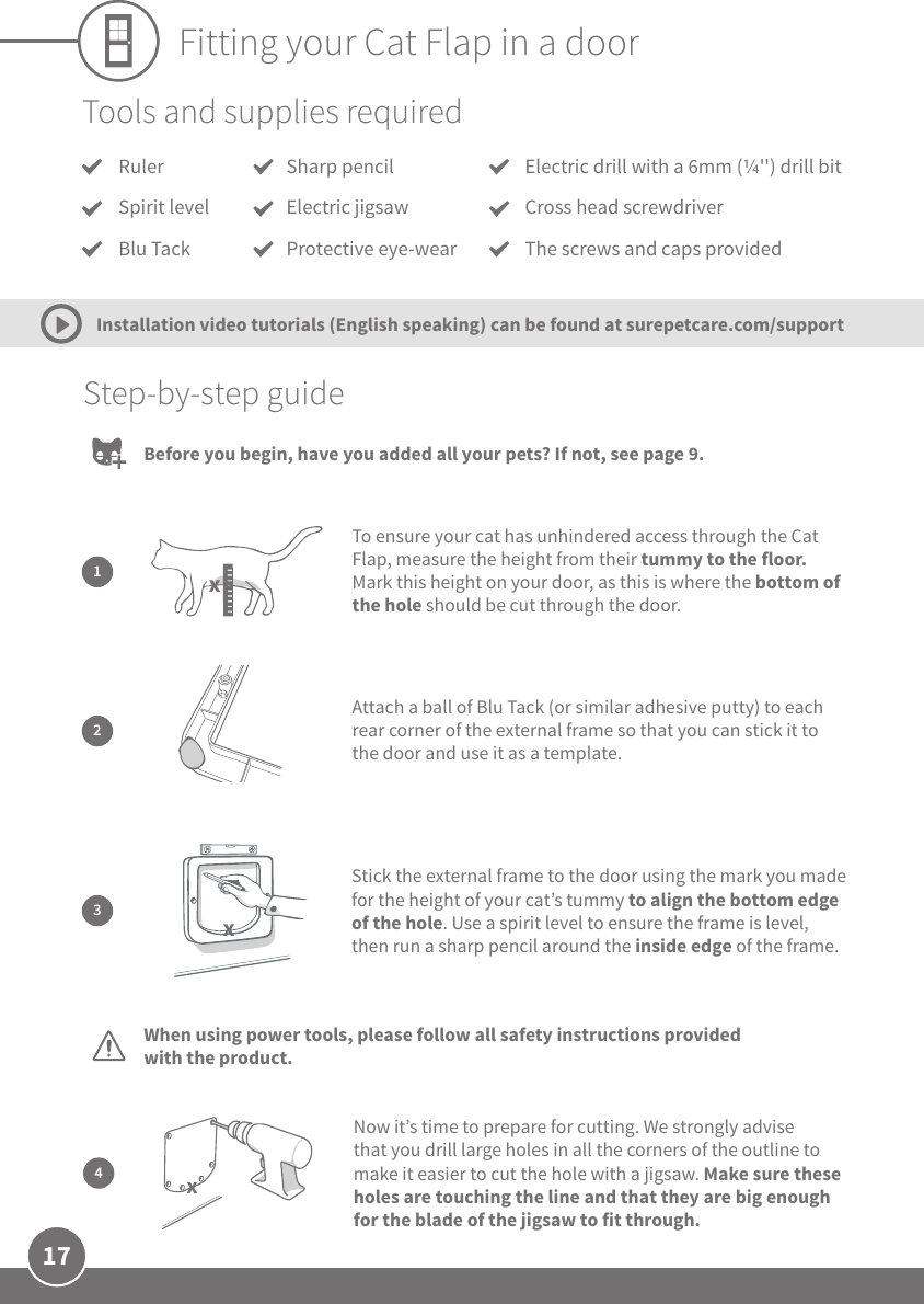 17Fitting your Cat Flap in a doorTools and supplies requiredStep-by-step guide2Attach a ball of Blu Tack (or similar adhesive putty) to each rear corner of the external frame so that you can stick it to the door and use it as a template.1To ensure your cat has unhindered access through the Cat Flap, measure the height from their tummy to the floor. Mark this height on your door, as this is where the bottom of the hole should be cut through the door.xWhen using power tools, please follow all safety instructions provided with the product. Stick the external frame to the door using the mark you made for the height of your cat’s tummy to align the bottom edge of the hole. Use a spirit level to ensure the frame is level, then run a sharp pencil around the inside edge of the frame.3xInstallation video tutorials (English speaking) can be found at surepetcare.com/supportBefore you begin, have you added all your pets? If not, see page 9.4Now it’s time to prepare for cutting. We strongly advise that you drill large holes in all the corners of the outline to make it easier to cut the hole with a jigsaw. Make sure these holes are touching the line and that they are big enough for the blade of the jigsaw to fit through.xRulerSpirit levelBlu TackElectric drill with a 6mm (&apos;&apos;) drill bitCross head screwdriverThe screws and caps provided Sharp pencilElectric jigsawProtective eye-wear