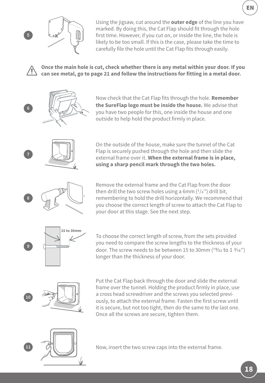18ENPut the Cat Flap back through the door and slide the external frame over the tunnel. Holding the product firmly in place, use a cross head screwdriver and the screws you selected previ-ously, to attach the external frame. Fasten the first screw until it is secure, but not too tight, then do the same to the last one. Once all the screws are secure, tighten them.10Once the main hole is cut, check whether there is any metal within your door. If you can see metal, go to page 21 and follow the instructions for fitting in a metal door.7On the outside of the house, make sure the tunnel of the Cat Flap is securely pushed through the hole and then slide the external frame over it. When the external frame is in place, using a sharp pencil mark through the two holes.9To choose the correct length of screw, from the sets provided you need to compare the screw lengths to the thickness of your door. The screw needs to be between 15 to 30mm ( to 1 &apos;&apos;) longer than the thickness of your door.15 to 30mmNow, insert the two screw caps into the external frame.11Using the jigsaw, cut around the outer edge of the line you have marked. By doing this, the Cat Flap should fit through the hole first time. However, if you cut on, or inside the line, the hole is likely to be too small. If this is the case, please take the time to carefully file the hole until the Cat Flap fits through easily.5x8Remove the external frame and the Cat Flap from the door then drill the two screw holes using a 6mm (/&apos;&apos;) drill bit, remembering to hold the drill horizontally. We recommend that you choose the correct length of screw to attach the Cat Flap to your door at this stage. See the next step.6Now check that the Cat Flap fits through the hole. Remember the SureFlap logo must be inside the house. We advise that you have two people for this, one inside the house and one outside to help hold the product firmly in place.