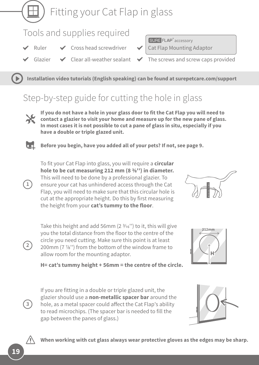 19Fitting your Cat Flap in glassaccessoryTools and supplies requiredRulerGlazierCat Flap Mounting AdaptorThe screws and screw caps providedCross head screwdriverClear all-weather sealantStep-by-step guide for cutting the hole in glassWhen working with cut glass always wear protective gloves as the edges may be sharp.If you do not have a hole in your glass door to fit the Cat Flap you will need to contact a glazier to visit your home and measure up for the new pane of glass. In most cases it is not possible to cut a pane of glass in situ, especially if you have a double or triple glazed unit. Before you begin, have you added all of your pets? If not, see page 9.Installation video tutorials (English speaking) can be found at surepetcare.com/support To fit your Cat Flap into glass, you will require a circular hole to be cut measuring 212 mm (8 &apos;&apos;) in diameter. This will need to be done by a professional glazier. To ensure your cat has unhindered access through the Cat Flap, you will need to make sure that this circular hole is cut at the appropriate height. Do this by first measuring the height from your cat’s tummy to the floor. 1 Take this height and add 56mm (2 &apos;&apos;) to it, this will give you the total distance from the floor to the centre of the circle you need cutting. Make sure this point is at least 200mm (7 &apos;&apos;) from the bottom of the window frame to allow room for the mounting adaptor.H= cat’s tummy height + 56mm = the centre of the circle.212mmH2 If you are fitting in a double or triple glazed unit, the glazier should use a non-metallic spacer bar around the hole, as a metal spacer could aect the Cat Flap&apos;s ability to read microchips. (The spacer bar is needed to fill the gap between the panes of glass.)3