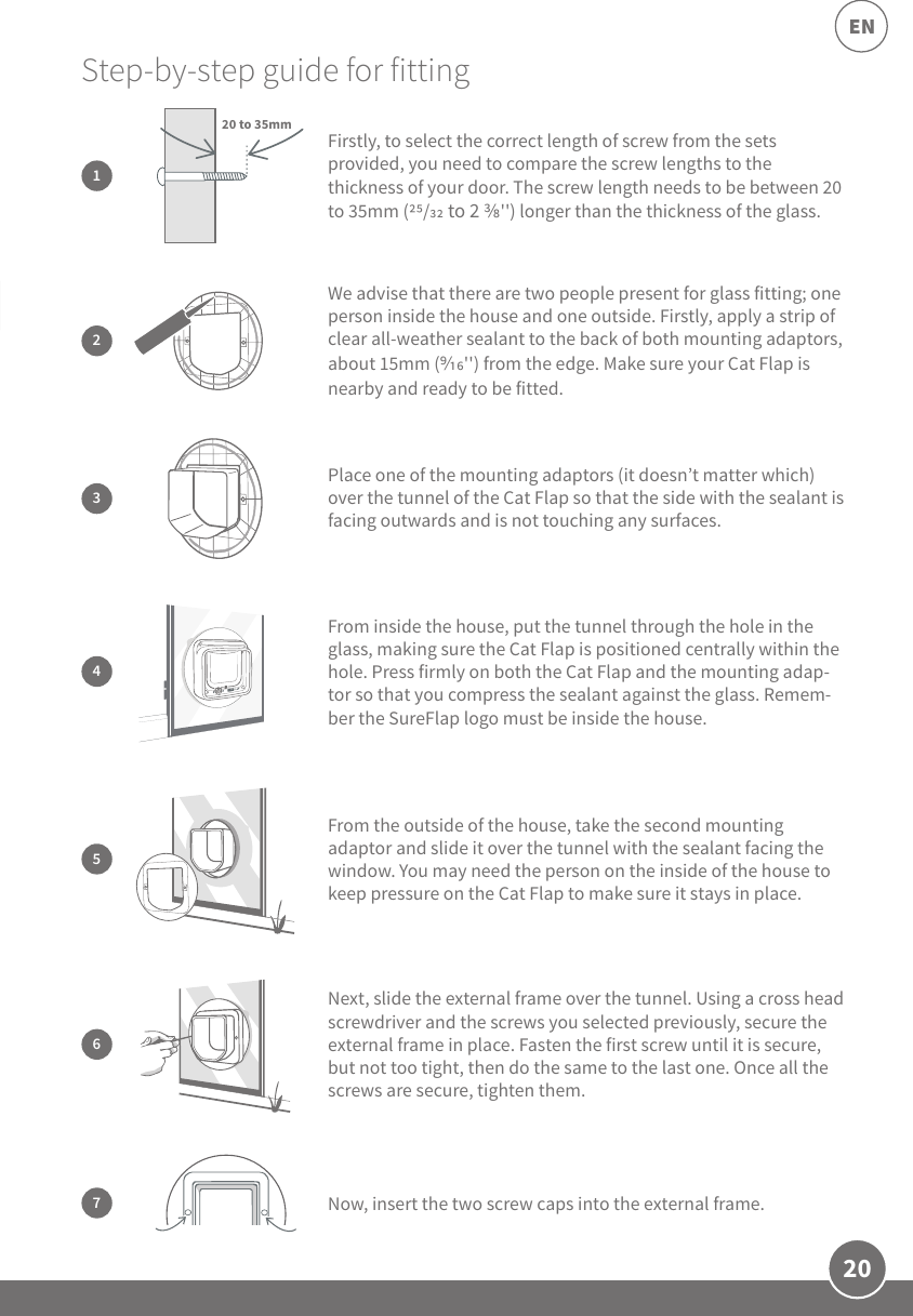 20EN3Place one of the mounting adaptors (it doesn’t matter which) over the tunnel of the Cat Flap so that the side with the sealant is facing outwards and is not touching any surfaces.Next, slide the external frame over the tunnel. Using a cross head screwdriver and the screws you selected previously, secure the external frame in place. Fasten the first screw until it is secure, but not too tight, then do the same to the last one. Once all the screws are secure, tighten them.6Step-by-step guide for fitting 2We advise that there are two people present for glass fitting; one person inside the house and one outside. Firstly, apply a strip of clear all-weather sealant to the back of both mounting adaptors, about 15mm (&apos;&apos;) from the edge. Make sure your Cat Flap is nearby and ready to be fitted.5From the outside of the house, take the second mounting adaptor and slide it over the tunnel with the sealant facing the window. You may need the person on the inside of the house to keep pressure on the Cat Flap to make sure it stays in place.7Now, insert the two screw caps into the external frame.Firstly, to select the correct length of screw from the sets provided, you need to compare the screw lengths to the thickness of your door. The screw length needs to be between 20 to 35mm (/ to 2 &apos;&apos;) longer than the thickness of the glass.120 to 35mm4From inside the house, put the tunnel through the hole in the glass, making sure the Cat Flap is positioned centrally within the hole. Press firmly on both the Cat Flap and the mounting adap-tor so that you compress the sealant against the glass. Remem-ber the SureFlap logo must be inside the house. 