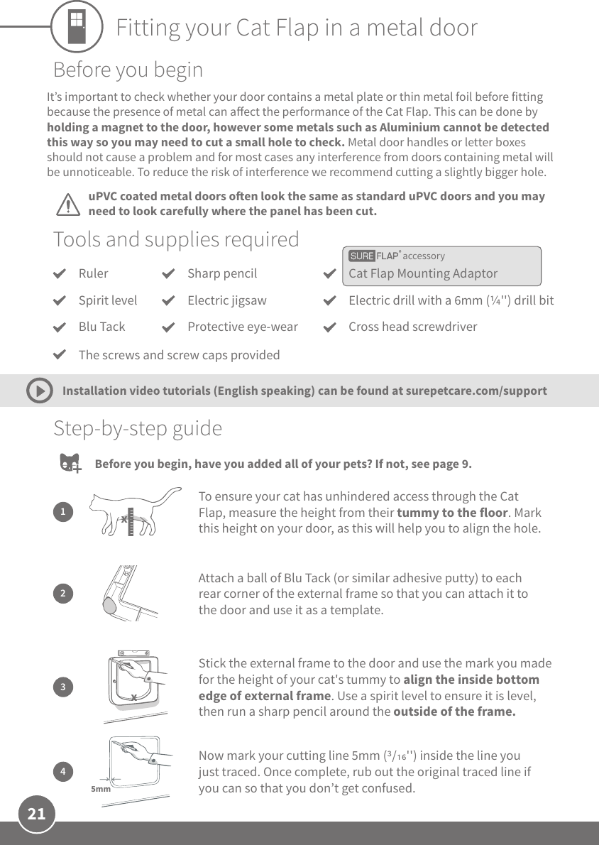 21Fitting your Cat Flap in a metal dooraccessoryTools and supplies requiredRulerSpirit levelBlu TackCat Flap Mounting AdaptorElectric drill with a 6mm (&apos;&apos;) drill bitCross head screwdriverSharp pencilElectric jigsawProtective eye-wearStep-by-step guide2Attach a ball of Blu Tack (or similar adhesive putty) to each rear corner of the external frame so that you can attach it to the door and use it as a template.1To ensure your cat has unhindered access through the Cat Flap, measure the height from their tummy to the floor. Mark this height on your door, as this will help you to align the hole.x3Stick the external frame to the door and use the mark you made for the height of your cat&apos;s tummy to align the inside bottom edge of external frame. Use a spirit level to ensure it is level, then run a sharp pencil around the outside of the frame.xNow mark your cutting line 5mm (/&apos;&apos;) inside the line you just traced. Once complete, rub out the original traced line if you can so that you don’t get confused.45mmThe screws and screw caps providedBefore you beginuPVC coated metal doors oen look the same as standard uPVC doors and you may need to look carefully where the panel has been cut.It’s important to check whether your door contains a metal plate or thin metal foil before fitting because the presence of metal can aect the performance of the Cat Flap. This can be done by holding a magnet to the door, however some metals such as Aluminium cannot be detected this way so you may need to cut a small hole to check. Metal door handles or letter boxes should not cause a problem and for most cases any interference from doors containing metal will be unnoticeable. To reduce the risk of interference we recommend cutting a slightly bigger hole.Installation video tutorials (English speaking) can be found at surepetcare.com/supportBefore you begin, have you added all of your pets? If not, see page 9.