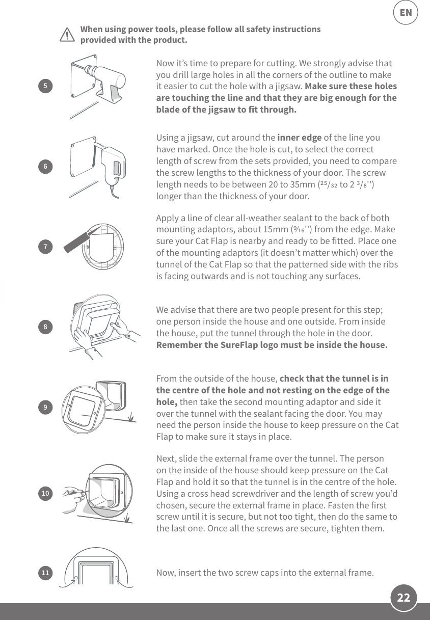 22ENCat Flap Mounting AdaptorElectric drill with a 6mm (&apos;&apos;) drill bitCross head screwdriverWhen using power tools, please follow all safety instructions provided with the product. Next, slide the external frame over the tunnel. The person on the inside of the house should keep pressure on the Cat Flap and hold it so that the tunnel is in the centre of the hole. Using a cross head screwdriver and the length of screw you’d chosen, secure the external frame in place. Fasten the first screw until it is secure, but not too tight, then do the same to the last one. Once all the screws are secure, tighten them.10Now, insert the two screw caps into the external frame. 11Now it’s time to prepare for cutting. We strongly advise that you drill large holes in all the corners of the outline to make it easier to cut the hole with a jigsaw. Make sure these holes are touching the line and that they are big enough for the blade of the jigsaw to fit through.5From the outside of the house, check that the tunnel is in the centre of the hole and not resting on the edge of the hole, then take the second mounting adaptor and side it over the tunnel with the sealant facing the door. You may need the person inside the house to keep pressure on the Cat Flap to make sure it stays in place.9Using a jigsaw, cut around the inner edge of the line you have marked. Once the hole is cut, to select the correct length of screw from the sets provided, you need to compare the screw lengths to the thickness of your door. The screw length needs to be between 20 to 35mm (/ to 2 /&apos;&apos;) longer than the thickness of your door.67Apply a line of clear all-weather sealant to the back of both mounting adaptors, about 15mm (&apos;&apos;) from the edge. Make sure your Cat Flap is nearby and ready to be fitted. Place one of the mounting adaptors (it doesn’t matter which) over the tunnel of the Cat Flap so that the patterned side with the ribs is facing outwards and is not touching any surfaces.We advise that there are two people present for this step; one person inside the house and one outside. From inside the house, put the tunnel through the hole in the door. Remember the SureFlap logo must be inside the house. 8