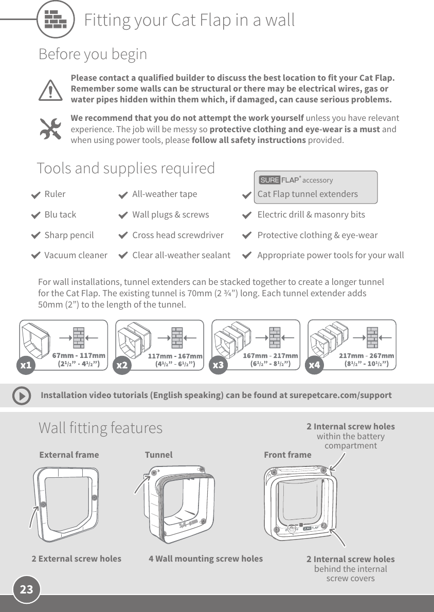 23Tunnel Front frame2 Internal screw holes behind the internal screw covers4 Wall mounting screw holes Wall fitting features Installation video tutorials (English speaking) can be found at surepetcare.com/supportBefore you beginPlease contact a qualified builder to discuss the best location to fit your Cat Flap. Remember some walls can be structural or there may be electrical wires, gas or water pipes hidden within them which, if damaged, can cause serious problems.We recommend that you do not attempt the work yourself unless you have relevant experience. The job will be messy so protective clothing and eye-wear is a must and when using power tools, please follow all safety instructions provided. accessoryTools and supplies requiredCat Flap tunnel extendersElectric drill &amp; masonry bitsProtective clothing &amp; eye-wearAppropriate power tools for your wallAll-weather tapeWall plugs &amp; screwsCross head screwdriverClear all-weather sealantRuler Blu tackSharp pencilVacuum cleanerFor wall installations, tunnel extenders can be stacked together to create a longer tunnel for the Cat Flap. The existing tunnel is 70mm (2 ”) long. Each tunnel extender adds 50mm (2”) to the length of the tunnel. Fitting your Cat Flap in a wallExternal frame2 External screw holes2 Internal screw holes within the battery compartment