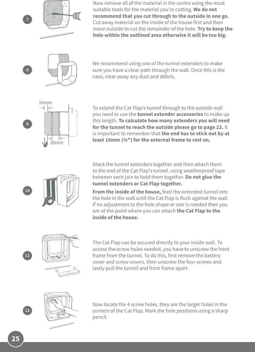 25We recommend using one of the tunnel extenders to make sure you have a clear path through the wall. Once this is the case, clear away any dust and debris. 8Stack the tunnel extenders together and then attach them to the end of the Cat Flap&apos;s tunnel, using weatherproof tape between each join to hold them together. Do not glue the tunnel extenders or Cat Flap together. From the inside of the house, feed the extended tunnel into the hole in the wall until the Cat Flap is flush against the wall. If no adjustment to the hole shape or size is needed then you are at the point where you can attach the Cat Flap to the inside of the house.10The Cat Flap can be secured directly to your inside wall. To access the screw holes needed, you have to unscrew the front frame from the tunnel. To do this, first remove the battery cover and screw covers, then unscrew the four screws and lastly pull the tunnel and front frame apart. 11To extend the Cat Flap&apos;s tunnel through to the outside wall you need to use the tunnel extender accessories to make up this length. To calculate how many extenders you will need for the tunnel to reach the outside please go to page 23. It is important to remember that the end has to stick out by at least 10mm (&quot;) for the external frame to rest on. 950mm10mmNow locate the 4 screw holes, they are the larger holes in the corners of the Cat Flap. Mark the hole positions using a sharp pencil.12Now remove all of the material in the centre using the most suitable tools for the material you’re cutting. We do not recommend that you cut through to the outside in one go. Cut away material on the inside of the house first and then move outside to cut the remainder of the hole. Try to keep the hole within the outlined area otherwise it will be too big.7