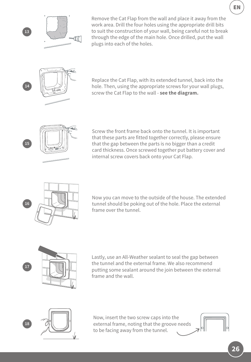 26ENRemove the Cat Flap from the wall and place it away from the work area. Drill the four holes using the appropriate drill bits to suit the construction of your wall, being careful not to break through the edge of the main hole. Once drilled, put the wall plugs into each of the holes.1316Now you can move to the outside of the house. The extended tunnel should be poking out of the hole. Place the external frame over the tunnel. 17Lastly, use an All-Weather sealant to seal the gap between the tunnel and the external frame. We also recommend putting some sealant around the join between the external frame and the wall.15Screw the front frame back onto the tunnel. It is important that these parts are fitted together correctly, please ensure that the gap between the parts is no bigger than a credit card thickness. Once screwed together put battery cover and internal screw covers back onto your Cat Flap. Replace the Cat Flap, with its extended tunnel, back into the hole. Then, using the appropriate screws for your wall plugs, screw the Cat Flap to the wall - see the diagram. 1418Now, insert the two screw caps into the external frame, noting that the groove needs to be facing away from the tunnel.