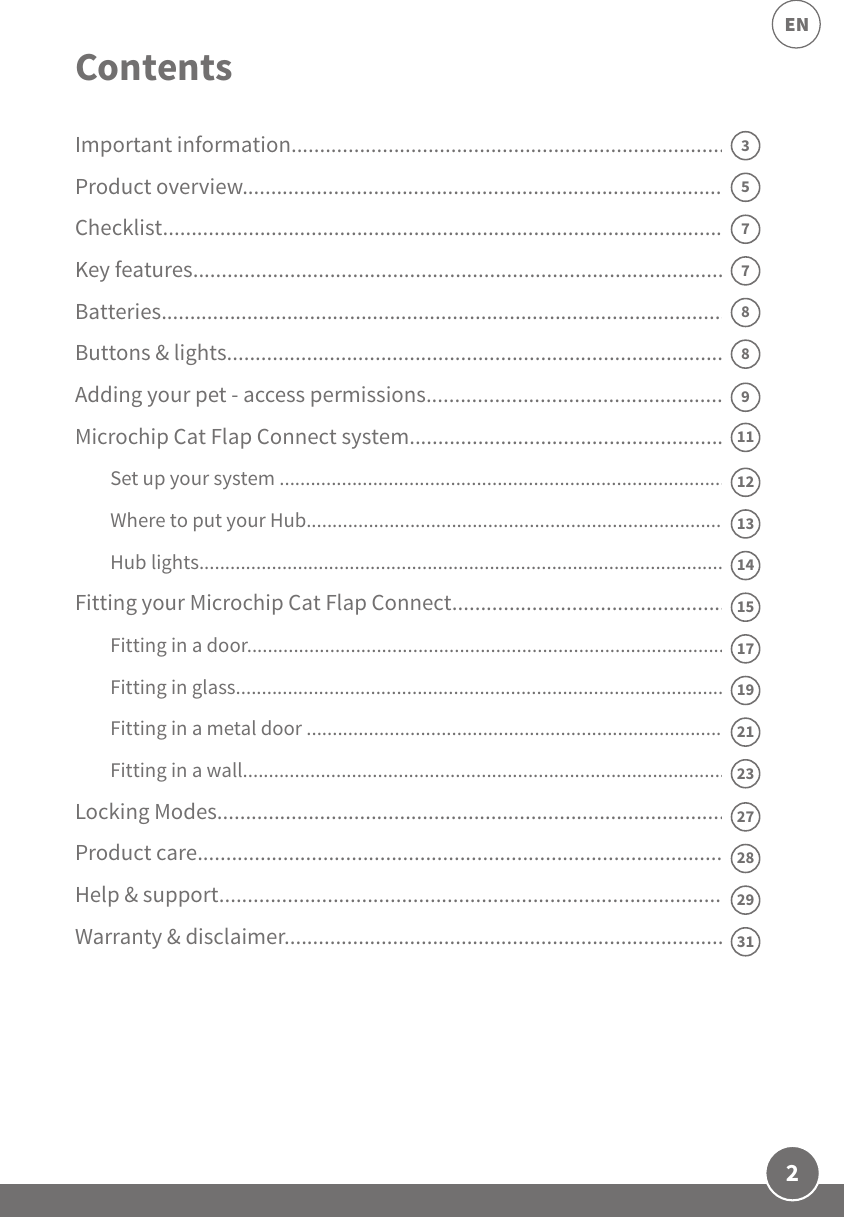 2ENImportant information..............................................................................Product overview.......................................................................................Checklist..................................................................................................... Key features................................................................................................Batteries.....................................................................................................Buttons &amp; lights.........................................................................................Adding your pet - access permissions.......................................................Microchip Cat Flap Connect system..........................................................Set up your system ........................................................................................Where to put your Hub...................................................................................Hub lights........................................................................................................Fitting your Microchip Cat Flap Connect..................................................Fitting in a door...............................................................................................Fitting in glass.................................................................................................Fitting in a metal door ...................................................................................Fitting in a wall...............................................................................................Locking Modes...........................................................................................Product care..............................................................................................Help &amp; support..........................................................................................Warranty &amp; disclaimer...............................................................................8911131715192127Contents73233129287581214