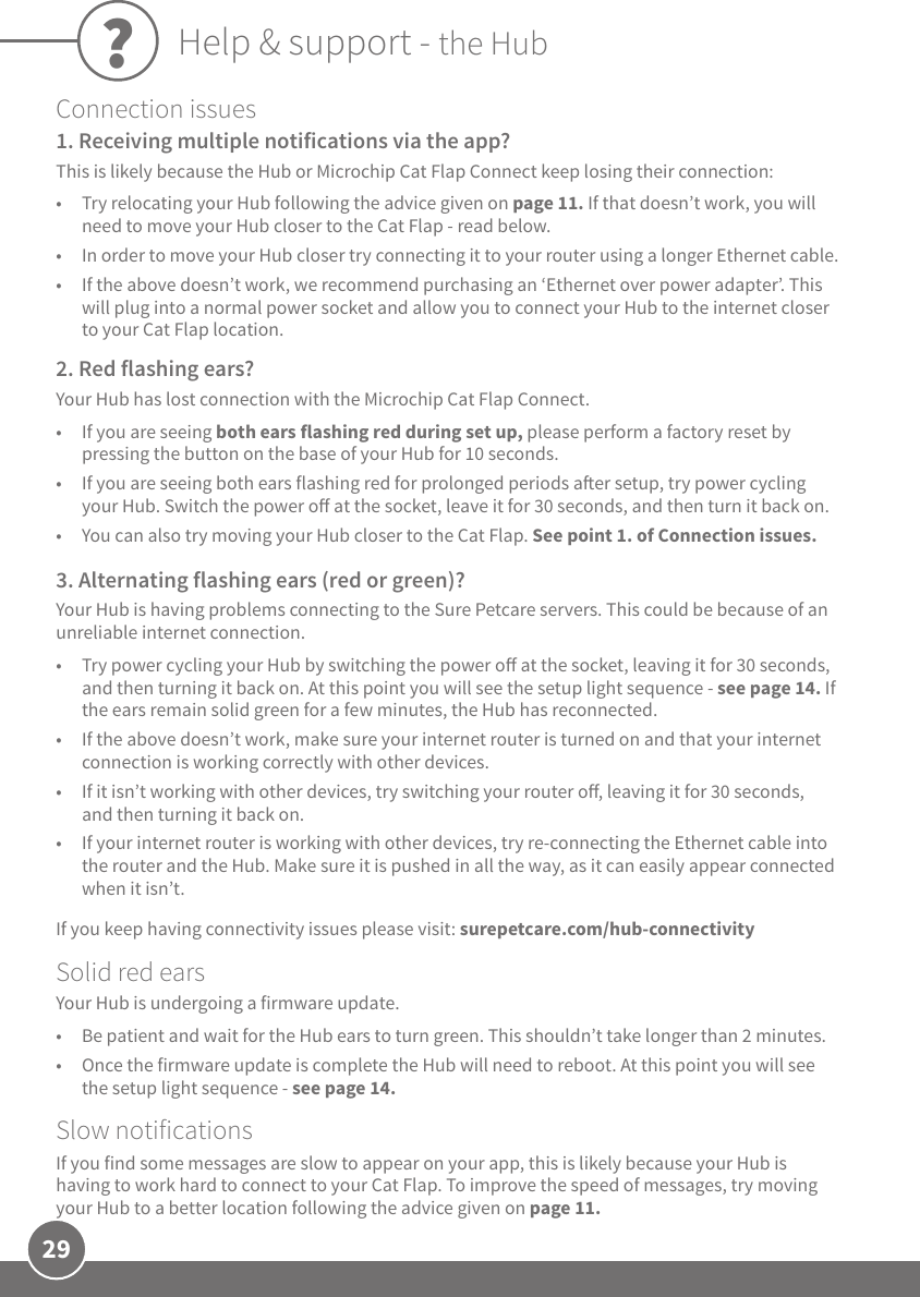 29Connection issues 1. Receiving multiple notifications via the app?This is likely because the Hub or Microchip Cat Flap Connect keep losing their connection:•  Try relocating your Hub following the advice given on page 11. If that doesn’t work, you will need to move your Hub closer to the Cat Flap - read below. •  In order to move your Hub closer try connecting it to your router using a longer Ethernet cable. •  If the above doesn’t work, we recommend purchasing an ‘Ethernet over power adapter’. This will plug into a normal power socket and allow you to connect your Hub to the internet closer to your Cat Flap location.2. Red flashing ears?Your Hub has lost connection with the Microchip Cat Flap Connect. •  If you are seeing both ears flashing red during set up, please perform a factory reset by pressing the button on the base of your Hub for 10 seconds. •  If you are seeing both ears flashing red for prolonged periods aer setup, try power cycling your Hub. Switch the power o at the socket, leave it for 30 seconds, and then turn it back on. •  You can also try moving your Hub closer to the Cat Flap. See point 1. of Connection issues.3. Alternating flashing ears (red or green)?Your Hub is having problems connecting to the Sure Petcare servers. This could be because of an unreliable internet connection.•  Try power cycling your Hub by switching the power o at the socket, leaving it for 30 seconds, and then turning it back on. At this point you will see the setup light sequence - see page 14. If the ears remain solid green for a few minutes, the Hub has reconnected.•  If the above doesn’t work, make sure your internet router is turned on and that your internet connection is working correctly with other devices.    •  If it isn’t working with other devices, try switching your router o, leaving it for 30 seconds, and then turning it back on. •  If your internet router is working with other devices, try re-connecting the Ethernet cable into the router and the Hub. Make sure it is pushed in all the way, as it can easily appear connected when it isn’t. If you keep having connectivity issues please visit: surepetcare.com/hub-connectivitySolid red earsYour Hub is undergoing a firmware update.  •  Be patient and wait for the Hub ears to turn green. This shouldn’t take longer than 2 minutes.•  Once the firmware update is complete the Hub will need to reboot. At this point you will see the setup light sequence - see page 14.Slow notificationsIf you find some messages are slow to appear on your app, this is likely because your Hub is having to work hard to connect to your Cat Flap. To improve the speed of messages, try moving your Hub to a better location following the advice given on page 11. ?Help &amp; support - the Hub