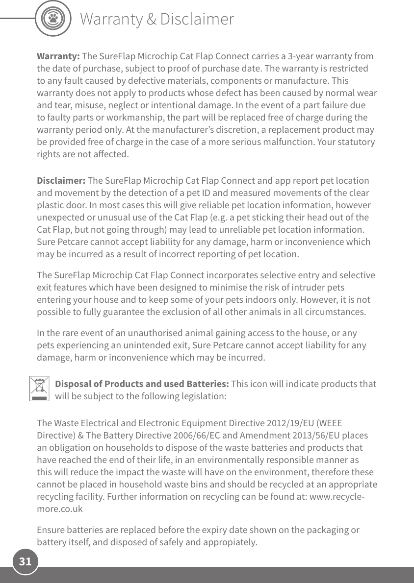 31Warranty &amp; DisclaimerWarranty: The SureFlap Microchip Cat Flap Connect carries a 3-year warranty from the date of purchase, subject to proof of purchase date. The warranty is restricted to any fault caused by defective materials, components or manufacture. This warranty does not apply to products whose defect has been caused by normal wear and tear, misuse, neglect or intentional damage. In the event of a part failure due to faulty parts or workmanship, the part will be replaced free of charge during the warranty period only. At the manufacturer’s discretion, a replacement product may be provided free of charge in the case of a more serious malfunction. Your statutory rights are not aected.Disclaimer: The SureFlap Microchip Cat Flap Connect and app report pet location and movement by the detection of a pet ID and measured movements of the clear plastic door. In most cases this will give reliable pet location information, however unexpected or unusual use of the Cat Flap (e.g. a pet sticking their head out of the Cat Flap, but not going through) may lead to unreliable pet location information. Sure Petcare cannot accept liability for any damage, harm or inconvenience which may be incurred as a result of incorrect reporting of pet location. The SureFlap Microchip Cat Flap Connect incorporates selective entry and selective exit features which have been designed to minimise the risk of intruder pets entering your house and to keep some of your pets indoors only. However, it is not possible to fully guarantee the exclusion of all other animals in all circumstances. In the rare event of an unauthorised animal gaining access to the house, or any pets experiencing an unintended exit, Sure Petcare cannot accept liability for any damage, harm or inconvenience which may be incurred.Disposal of Products and used Batteries: This icon will indicate products that will be subject to the following legislation:The Waste Electrical and Electronic Equipment Directive 2012/19/EU (WEEE Directive) &amp; The Battery Directive 2006/66/EC and Amendment 2013/56/EU places an obligation on households to dispose of the waste batteries and products that have reached the end of their life, in an environmentally responsible manner as this will reduce the impact the waste will have on the environment, therefore these cannot be placed in household waste bins and should be recycled at an appropriate recycling facility. Further information on recycling can be found at: www.recycle-more.co.ukEnsure batteries are replaced before the expiry date shown on the packaging or battery itself, and disposed of safely and appropiately.