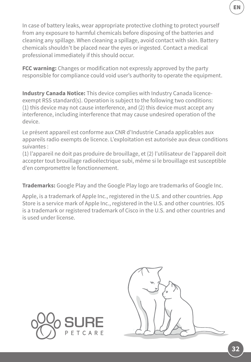 32ENIn case of battery leaks, wear appropriate protective clothing to protect yourself from any exposure to harmful chemicals before disposing of the batteries and cleaning any spillage. When cleaning a spillage, avoid contact with skin. Battery chemicals shouldn’t be placed near the eyes or ingested. Contact a medical professional immediately if this should occur. FCC warning: Changes or modification not expressly approved by the party responsible for compliance could void user’s authority to operate the equipment.Industry Canada Notice: This device complies with Industry Canada licence-exempt RSS standard(s). Operation is subject to the following two conditions: (1) this device may not cause interference, and (2) this device must accept any interference, including interference that may cause undesired operation of the device.Le présent appareil est conforme aux CNR d’Industrie Canada applicables aux appareils radio exempts de licence. L’exploitation est autorisée aux deux conditions suivantes :(1) l’appareil ne doit pas produire de brouillage, et (2) l’utilisateur de l’appareil doit accepter tout brouillage radioélectrique subi, même si le brouillage est susceptible d’en compromettre le fonctionnement.Trademarks: Google Play and the Google Play logo are trademarks of Google Inc.Apple, is a trademark of Apple Inc., registered in the U.S. and other countries. App Store is a service mark of Apple Inc., registered in the U.S. and other countries. IOS is a trademark or registered trademark of Cisco in the U.S. and other countries and is used under license.